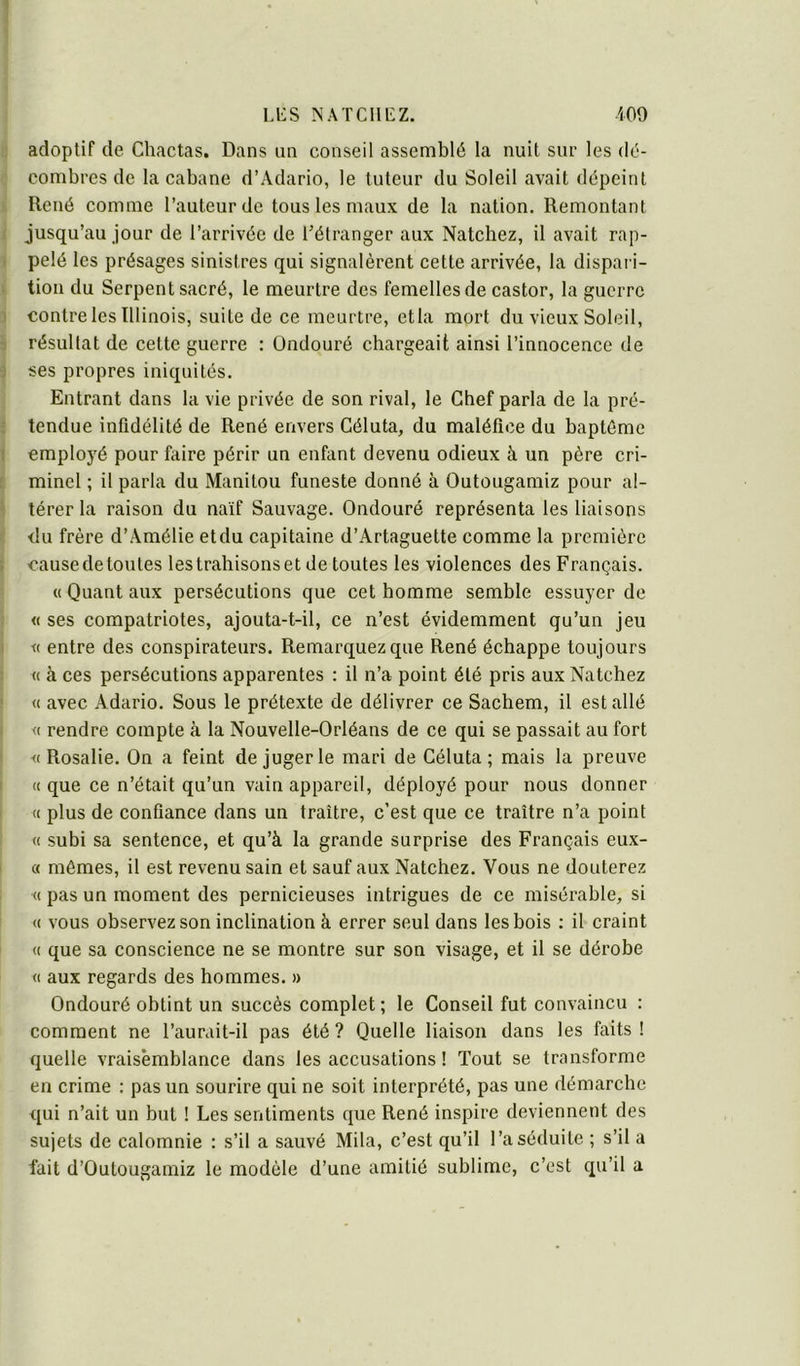 adoptif de Chactas. Dans un conseil assemblé la nuit sur les dé- combres de la cabane d’Adario, le tuteur du Soleil avait dépeint René comme l’auteur de tous les maux de la nation. Remontant jusqu’au jour de l’arrivée de l’étranger aux Natchez, il avait rap- . pelé les présages sinistres qui signalèrent cette arrivée, la dispai i- tion du Serpent sacré, le meurtre des femelles de castor, la guerre 3 contre les Illinois, suite de ce meurtre, etla mort du vieux Soleil, ■} résultat de cette guerre : Ondouré chargeait ainsi l’innocence de j ses propres iniquités. Entrant dans la vie privée de son rival, le Chef parla de la pré- t tendue infidélité de René envers Géluta, du maléfice du baptême ; employé pour faire périr un enfant devenu odieux à un père cri- minel ; il parla du Manitou funeste donné à Outougamiz pour al- térer la raison du naïf Sauvage. Ondouré représenta les liaisons , du frère d’Amélie et du capitaine d’Artaguette comme la première I causede toutes les trahisons et de toutes les violences des Français. ' « Quant aux persécutions que cet homme semble essuyer de , « ses compatriotes, ajouta-t-il, ce n’est évidemment qu’un jeu i K entre des conspirateurs. Remarquez que René échappe toujours i « à ces persécutions apparentes : il n’a point été pris aux Natchez « avec Adario. Sous le prétexte de délivrer ce Sachem, il est allé <( rendre compte à la Nouvelle-Orléans de ce qui se passait au fort I «Rosalie. On a feint de juger le mari de Géluta; mais la preuve ' « que ce n’était qu’un vain appareil, déployé pour nous donner « plus de confiance dans un traître, c’est que ce traître n’a point I « subi sa sentence, et qu’à la grande surprise des Français eux- « mêmes, il est revenu sain et sauf aux Natchez. Vous ne douterez « pas un moment des pernicieuses intrigues de ce misérable, si « vous observez son inclination à errer seul dans les bois ; il craint « que sa conscience ne se montre sur son visage, et il se dérobe « aux regards des hommes. » Ondouré obtint un succès complet ; le Conseil fut convaincu : comment ne l’aurait-il pas été? Quelle liaison dans les faits! quelle vraisemblance dans les accusations ! Tout se transforme en crime : pas un sourire qui ne soit interprété, pas une démarche qui n’ait un but ! Les sentiments que René inspire deviennent des sujets de calomnie : s’il a sauvé Mila, c’est qu’il l’a séduite ; s’il a fait d’Outougamiz le modèle d’une amitié sublime, c’est qu’il a