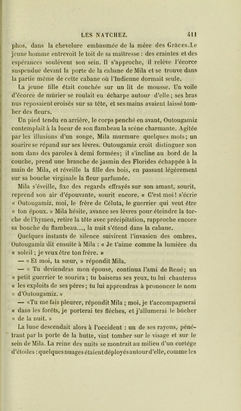 phos, dans la chevelure embaumée de la mère des GrAces.Le jeune homme entrevoit le toit de sa maîtresse : des craintes et des espérances soulèvent son sein. Il s’approche, il relève l’écorce suspendue devant la porte de la cabane de Mila et se trouve dans la partie même de cette cabane où l’Indienne dormait seule. La jeune fille était couchée sur un lit de mousse. Un voile d’écorce de mûrier se roulait en écharpe autour d’elle ; ses bras nus reposaient croisés sur sa lôte, et ses mains avaient laissé tom- ber des fleurs. Un pied tendu en arrière, le corps penché en avant, Outougamiz contemplait à la lueur de son flambeau la scène charmante. Agitée parles illusions d’un songe, Mila murmure quelques mots; un sourire se répand sur ses lèvres. Outougamiz croit distinguer son nom dans des paroles à demi formées; il s’incline au bord de la couche, prend une branche de jasmin des Florides échappée à la main de Mila, et réveille la fille des bois, en passant légèrement sur sa bouche virginale la fleur parfumée. Mila s’éveille, fixe des regards effrayés sur son amant, sourit, reprend son air d’épouvante, sourit encore. « C’est moi! s’écrie « Outougamiz, moi, le frère de Céluta, le guerrier qui veut être « ton époux. » Mila hésite, avance ses lèvres pour éteindre la tor- che de l’hymen, retire la tête avec précipitation, rapproche encore sa bouche du flambeau..., la nuit s’étend dans la cabane. Quelques instants de silence suivirent l’invasion des ombres. Outougamiz dit ensuite à Mila : « Je t’aime comme la lumière du n soleil ; je veux être ton frère. » — « Et moi, ta sœur, » répondit Mila. — « Tu deviendras mon épouse, continua l’ami de René; un « petit guerrier te sourira ; tu baiseras ses yeux, tu lui chanteras « les exploits de ses pères ; tu lui apprendras à prononcer le nom « d’Outougamiz. » — «Tu me fais pleurer, répondit Mila ; moi, je t’accom.pagnerai « dans les forêts, je porterai tes flèches, et j’allumerai le bûcher « de la nuit. » La lune descendait alors à l’occident : un de ses rayons, péné- trant par la porte de la hutte, vint tomber sur le visage et sur le sein de Mila. La reine des nuits se montrait au milieu d’un cortège d’étoiles : quelques nuages étalent déployés autour d’elle, comme les