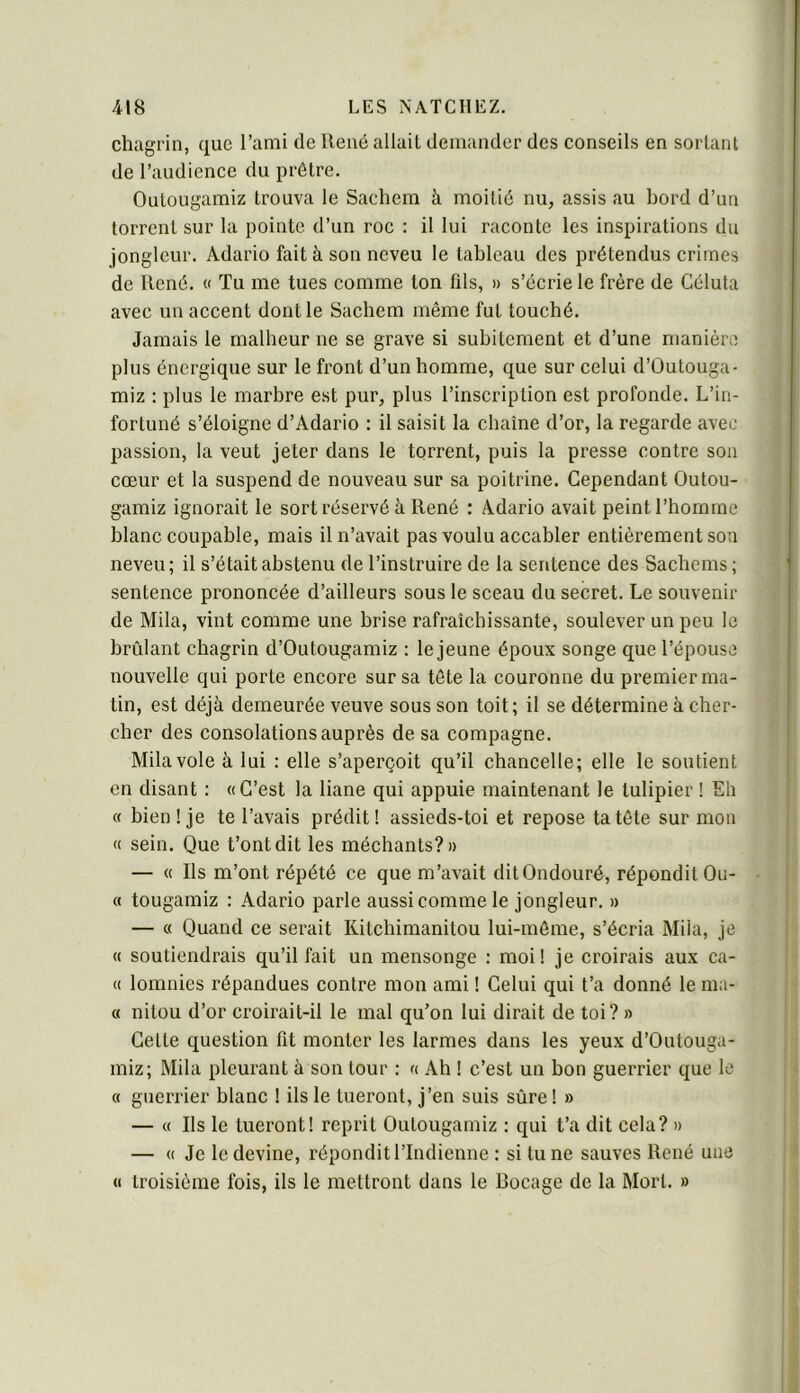 chagrin, que l’ami de René allait demander des conseils en sortant de l’audience du prêtre. Outougamiz trouva le Sachem à moitié nu, assis au bord d’un torrent sur la pointe d’un roc : il lui raconte les inspirations du jongleur. Adario fait à son neveu le tableau des prétendus crimes de René. « Tu me tues comme ton fds, » s’écrie le frère de Céluta avec un accent dont le Sachem même fut touché. Jamais le malheur ne se grave si subitement et d’une manière plus énergique sur le front d’un homme, que sur celui d’ûutouga- miz : plus le marbre est pur, plus l’inscription est profonde. L’in- fortuné s’éloigne d’Adario : il saisit la chaîne d’or, la regarde avec passion, la veut jeter dans le torrent, puis la presse contre sou cœur et la suspend de nouveau sur sa poitrine. Cependant Outou- gamiz ignorait le sort réservé à René : Adario avait peint l’homme blanc coupable, mais il n’avait pas voulu accabler entièrement sou neveu; il s’était abstenu de l’instruire de la sentence des Sacbems ; sentence prononcée d’ailleurs sous le sceau du secret. Le souvenir de Mila, vint comme une brise rafraîchissante, soulever un peu le brûlant chagrin d’Outougamiz : le jeune époux songe que l’épouse nouvelle qui porte encore sur sa tête la couronne du premierma- tin, est déjà demeurée veuve sous son toit; il se détermine à cher- cher des consolations auprès de sa compagne. Mila vole à lui : elle s’aperçoit qu’il chancelle; elle le soutient en disant : «C’est la liane qui appuie maintenant le tulipier ! Eh « bien ! je te l’avais prédit ! assieds-toi et repose ta tête sur mon « sein. Que t’ont dit les méchants?» — « Ils m’ont répété ce que m’avait ditOndouré, répondit Ou- « tougamiz : Adario parle aussi comme le jongleur. » — « Quand ce serait Kitchimanitou lui-même, s’écria Mila, je « soutiendrais qu’il fait un mensonge : moi! je croirais aux ca- « lomnies répandues contre mon ami 1 Celui qui t’a donné le ma- « nitou d’or croirait-il le mal qu’on lui dirait de toi? » Cette question fit monter les larmes dans les yeux d’Outouga- miz; Mila pleurant à son tour ; « Ah ! c’est un bon guerrier que le « guerrier blanc ! ils le tueront, j’en suis sûre ! » — « Ils le tueront! reprit Outougamiz : qui t’a dit cela? » — « Je le devine, répondit l’Indienne : si tu ne sauves René une « troisième fois, ils le mettront dans le Bocage de la Mort. »