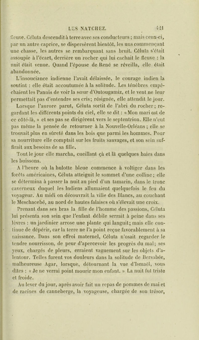 ricuve. Cdlula descendit à terre avec scs conduclciirs ; mais ceux-ci, par un autre caprice, se dispersèrent bientôt, les uns commençant une chasse, les autres se rembarquant sans bruit. Célula s’élait assoupie à l’écart, derrière un rocher qui lui cachait le fleuve : la nuit était venue. Quand l’épouse de llené se réveilla, elle était abandonnée. L’insouciance indienne l’avait délaissée, le courage indien la soutint : elle était accoutumée à la solitude. Les ténèbres empê- chaient les Pannis de voir la sœur d’Outougamiz, et le vent ne leur permettait pas d’entendre ses cris; résignée, elle attendit le jour. Lorsque l’aurore parut, Céluta sortit de l’abri du rocher; re- gardant les ditTérents points du ciel, elle se dit : «Mon mari est de ce côté-là, » et ses pas se dirigèrent vers le septentrion. Elle n’eut pas môme la pensée de retourner à la Nouvelle-Orléans ; elle se trouvait plus en sûreté dans les bois que parmi les hommes. Pour sa nourriture elle comptait sur les fruits sauvages, et son sein suf- firait aux besoins de sa fille. Tout le jour elle marcha, cueillant çà et là quelques baies dans les buissons. A l’heure où la hulotte bleue commence à voltiger dans les forêts américaines, Céluta atteignit le sommet d’une colline; elle se détermina à passer la nuit au pied d’un tamarin, dans le tronc caverneux duquel les Indiens allumaient quelquefois le feu du voyageur. Au midi on découvrait la ville des Blancs, au couchant le Meschacebé, au nord de hautes falaises où s’élevait une croix. Prenant dans ses bras la fille de l’homme des passions, Céluta lui présenta son sein que Penfant débile serrait à peine dans ses lèvres : un jardinier arrose une plante qui languit; mais elle con- tinue de dépérir, car la terre ne l’a point reçue favorablement à sa naissance. Dans son effroi maternel, Céluta n’osait regarder le tendre nourrisson, de peur d’apercevoir les progrès du mal; ses yeux, chargés de pleurs, erraient vaguement sur les objets d’a- lentour. Telles furent vos douleurs dans la solitude de Bersabée, malheureuse Agar, lorsque, détournant la vue d’Ismaël, vous dîtes : « Je ne verrai point mourir mon enfant. » La nuit fut triste et froide. Au lever du jour, après avoir fait un repas de pommes de mai et de racines de canneberge, la voyageuse, chargée de son trésor,