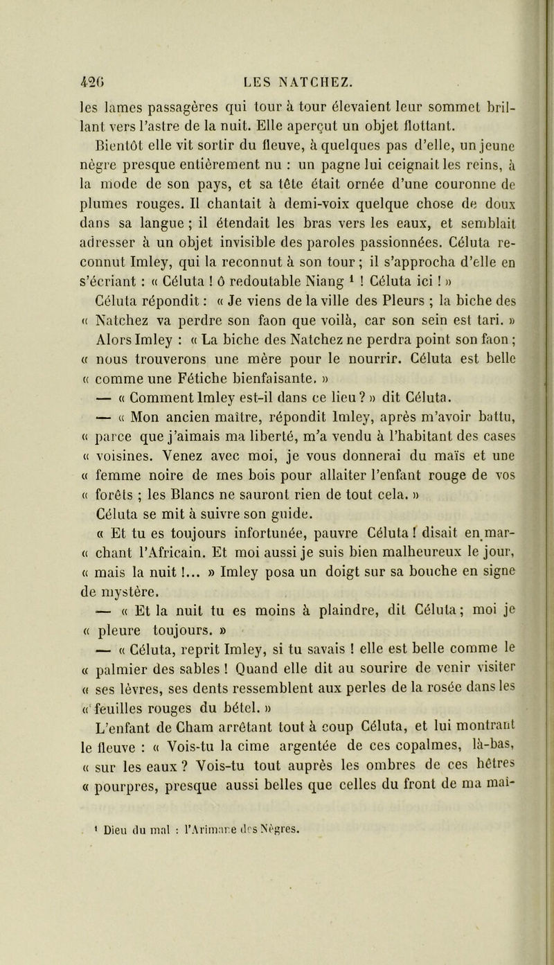 les lames passagères qui tour à tour élevaient leur sommet bril- lant vers l’astre de la nuit. Elle aperçut un objet flottant. Bientôt elle vit sortir du fleuve, à quelques pas d’elle, un jeune nègre presque entièrement nu : un pagne lui ceignait les reins, à la mode de son pays, et sa tête était ornée d’une couronne de plumes rouges. Il chantait à demi-voix quelque chose de doux dans sa langue ; il étendait les bras vers les eaux, et semblait adresser à un objet invisible des paroles passionnées. Céluta re- connut Imley, qui la reconnut à son tour ; il s’approcha d’elle en s’écriant : « Céluta ! ô redoutable Niang * ! Céluta ici ! » Céluta répondit : « Je viens de la ville des Pleurs ; la biche des « Natchez va perdre son faon que voilà, car son sein est tari. » Alors Imley : « La biche des Natchez ne perdra point son faon ; « nous trouverons une mère pour le nourrir. Céluta est belle (( comme une Fétiche bienfaisante. » — « Comment Imley est-il dans ce lieu? » dit Céluta. — « Mon ancien maître, répondit Imley, après m’avoir battu, (( parce que j’aimais ma liberté, m’a vendu à l’habitant des cases <( voisines. Venez avec moi, je vous donnerai du maïs et une « femme noire de mes bois pour allaiter l’enfant rouge de vos « forêts ; les Blancs ne sauront rien de tout cela. » Céluta se mit à suivre son guide. « Et tu es toujours infortunée, pauvre Céluta! disait en mar- « chant l’Africain. Et moi aussi je suis bien malheureux le jour, « mais la nuit !... » Imley posa un doigt sur sa bouche en signe de mystère. •— « Et la nuit tu es moins à plaindre, dit Céluta ; moi je « pleure toujours. » — « Céluta, reprit Imley, si tu savais ! elle est belle comme le « palmier des sables ! Quand elle dit au sourire de venir visiter « ses lèvres, ses dents ressemblent aux perles de la rosée dans les « feuilles rouges du bétel. » L’enfant de Cham arrêtant tout à coup Céluta, et lui montrant le fleuve : « Vois-tu la cime argentée de ces copalmes, là-bas, « sur les eaux ? Vois-tu tout auprès les ombres de ces hêtres « pourpres, presque aussi belles que celles du front de ma mai- ' Dieu (lu mal ; l’Arimare îles Nèf»res.