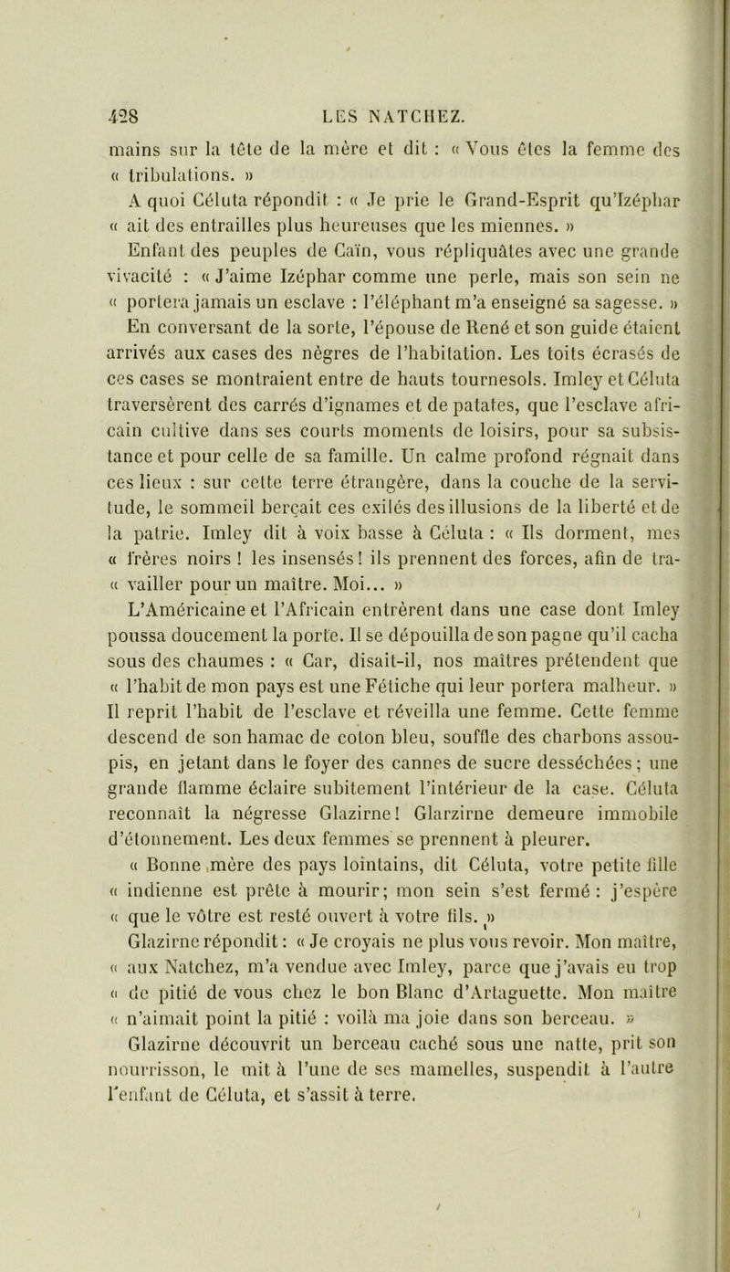 4>28 LC S NATCHEZ. mains sur la tôle de la mère et dit : « Vous êtes la femme des (( tribulations. » A quoi Céluta répondit : « Je prie le Grand-Esprit qu’Izépliar <( ait des entrailles plus heureuses que les miennes. » Enfant des peuples de Caïn, vous répliquâtes avec une grande vivacité : « J’aime Izéphar comme une perle, mais son sein ne (( portera jamais un esclave : l’éléphant m’a enseigné sa sagesse. » En conversant de la sorte, l’épouse de René et son guide étaient arrivés aux cases des nègres de l’hahitation. Les toits écrasés de ces cases se montraient entre de hauts tournesols. Imley et Céluta traversèrent des carrés d’ignames et de patates, que l’esclave afri- cain cultive dans ses courts moments de loisirs, pour sa subsis- tance et pour celle de sa fomille. Un calme profond régnait dans ces lieux : sur celte terre étrangère, dans la couche de la servi- tude, le sommeil berçait ces exilés des illusions de la liberté et de la patrie. Imley dit à voix basse à Céluta : « Ils dorment, mes « frères noirs ! les insensés! ils prennent des forces, afin de tra- « vailler pour un maître. Moi... » L’Américaine et l’Africain entrèrent dans une case dont Imley poussa doucement la porte. Il se dépouilla de son pagne qu’il cacha sous des chaumes : « Car, disait-il, nos maîtres prétendent que « l’habit de mon pays est une Fétiche qui leur portera malheur. » Il reprit l’habit de l’esclave et réveilla une femme. Cette femme descend de son hamac de colon bleu, souffle des charbons assou- pis, en jetant dans le foyer des cannes de sucre desséchées; une grande flamme éclaire subitement l’intérieur de la case. Céluta reconnaît la négresse Glazirne! Glarzirne demeure immobile d’étonnement. Les deux femmes se prennent à pleurer. « Bonne,mère des pays lointains, dit Céluta, votre petite tille « indienne est prête à mourir; mon sein s’est fermé: j’espère (( que le vôtre est resté ouvert à votre lils. » Glazirne répondit : « Je croyais ne plus vous revoir. Mon maître, « aux Natchez, m’a vendue avec Imley, parce que j’avais eu trop (I de pitié de vous chez le bon Blanc d’Artaguette. Mon maître (( n’aimait point la pitié : voilà ma joie dans son berceau. » Glazirne découvrit un berceau caché sous une natte, prit son nourrisson, le mit à l’une de ses mamelles, suspendit à l’autre renflât de Céluta, et s’assit à terre.