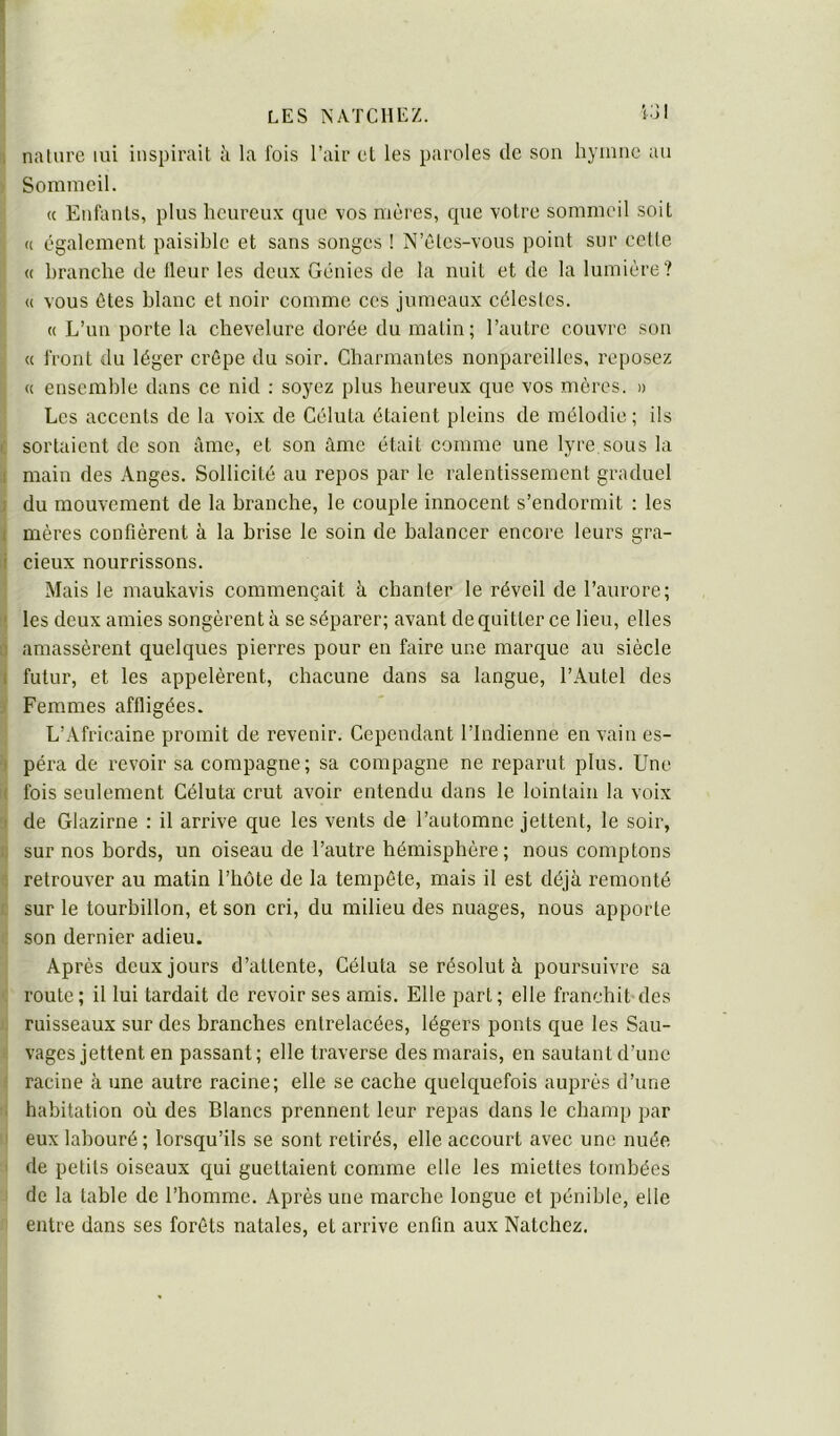 ; nature lui inspirait à la fois l’air et les paroles de son hymne au ■ Sommeil. « Enfants, plus heureux que vos mères, que votre sommeil soit I U également paisible et sans songes ! N’êtes-vous point sur cette ; « branche de Heur les deux Génies de la nuit et de la lumière? H vous êtes blanc et noir comme ces jumeaux célestes. « L’un porte la chevelure dorée du matin; l’autre couvre sou « front du léger crêpe du soir. Charmantes nonpareilles, reposez « ensemble dans ce nid : soyez plus heureux que vos mères. » Les accents de la voix de Céluta étaient pleins de mélodie ; ils I sortaient de son âme, et son âme était comme une lyre sous la 1 main des Anges. Sollicité au repos par le ralentissement graduel 1 du mouvement de la branche, le couple innocent s’endormit : les 1 mères confièrent à la brise le soin de balancer encore leurs gra- i deux nourrissons. Mais le maukavis commençait à chanter le réveil de l’aurore; ' les deux amies songèrent à se séparer; avant de quitter ce lieu, elles n amassèrent quelques pierres pour en faire une marque au siècle I futur, et les appelèrent, chacune dans sa langue, l’Autel des Femmes affligées. L’Africaine promit de revenir. Cependant l’Indienne en vain es- t péra de revoir sa compagne; sa compagne ne reparut plus. Une I fois seulement Céluta crut avoir entendu dans le lointain la voix I de Glazirne : il arrive que les vents de l’automne jettent, le soir, : sur nos bords, un oiseau de l’autre hémisphère ; nous comptons retrouver au matin l’hôte de la tempête, mais il est déjà remonté sur le tourbillon, et son cri, du milieu des nuages, nous apporte son dernier adieu. Après deux jours d’attente, Céluta se résolut à poursuivre sa route; il lui tardait de revoir ses amis. Elle part; elle franchit des ruisseaux sur des branches entrelacées, légers ponts que les Sau- vages jettent en passant; elle traverse des marais, en sautant d’une racine à une autre racine; elle se cache quelquefois auprès d’une ■ habitation où des Blancs prennent leur repas dans le champ par ' eux labouré; lorsqu’ils se sont retirés, elle accourt avec une nuée de petits oiseaux qui guettaient comme elle les miettes tombées de la table de l’homme. Après une marche longue et pénible, elle entre dans ses forêts natales, et arrive enfin aux Natchez.