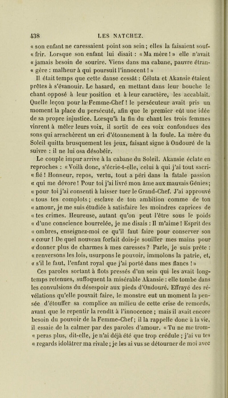 « son enfant ne caressaient point son sein ; elles la faisaient souf- « frir. Lorsque son enfant lui disait: «Manière!» elle n’avait «jamais besoin de sourire. Viens dans ma cabane, pauvre étran- « gère : malheur à qui poursuit l’innocent ! » Il était temps que cette danse cessât : Céluta et Akansie étaient prêtes à s’évanouir. Le hasard, en mettant dans leur bouche le chant opposé â leur position et à leur caractère, les accablait. Quelle leçon pour la'Femme-Chef ! le persécuteur avait pris un moment la place du persécuté, afin que le premier eût une idée de sa propre injustice. Lorsqu’à la fin du chant les trois femmes vinrent à mêler leurs voix, il sortit de ces voix confondues des sons qui arrachèrent un cri d’étonnement à la foule. La mère du Soleil quitta brusquement les jeux, faisant signe à Ondouré de la suivre : il ne lui osa désobéir. Le couple impur arrive à la cabane du Soleil. Akansie éclate en reproches : «Voilà donc, s’écrie-t-elle, celui à qui j’ai tout sacri- « fié ! Honneur, repos, vertu, tout a péri dans la fatale passion « qui me dévore ! Pour toi j’ai livré mon âme aux mauvais Génies; « pour toi j’ai consenti à laisser tuer le Grand-Chef. J’ai approuvé « tous tes complots ; esclave de ton ambition comme de ton « amour, je me suis étudiée à satisfaire les moindres caprices de « tes crimes. Heureuse, autant qu’on peut l’être sous le poids « d’une conscience bourrelée, je me disais : Il m’aime ! Esprit des « ombres, enseignez-moi ce qu’il faut faire pour conserver son « cœur ! De quel nouveau forfait dois-je souiller mes mains pour « donner plus de charmes à mes caresses? Parle, je suis prête : « renversons les lois, usurpons le pouvoir, immolons la patrie, et, « s’il le faut, l’enfant royal que j’ai porté dans mes flancs ! » Ces paroles sortant à flots pressés d’un sein qui les avait long- temps retenues, suffoquent la misérable Akansie : elle tombe dans les convulsions du désespoir aux pieds d’Ondouré. Effrayé des ré- vélations qu’elle pouvait faire, le monstre eut un moment la pen- sée d’étouffer sa complice au milieu de cette crise de remords, avant que le repentir la rendît à l’innocence ; mais il avait encore besoin du pouvoir de la Femme-Chef; il la rappelle donc à la vie, il essaie de la calmer par des paroles d’amour. « Tu ne me trom- « peras plus, dit-elle, je n’ai déjà été que trop crédule ; j’ai vu tes « regards idolâtrer ma rivale ; je les ai vus se détourner de moi avec