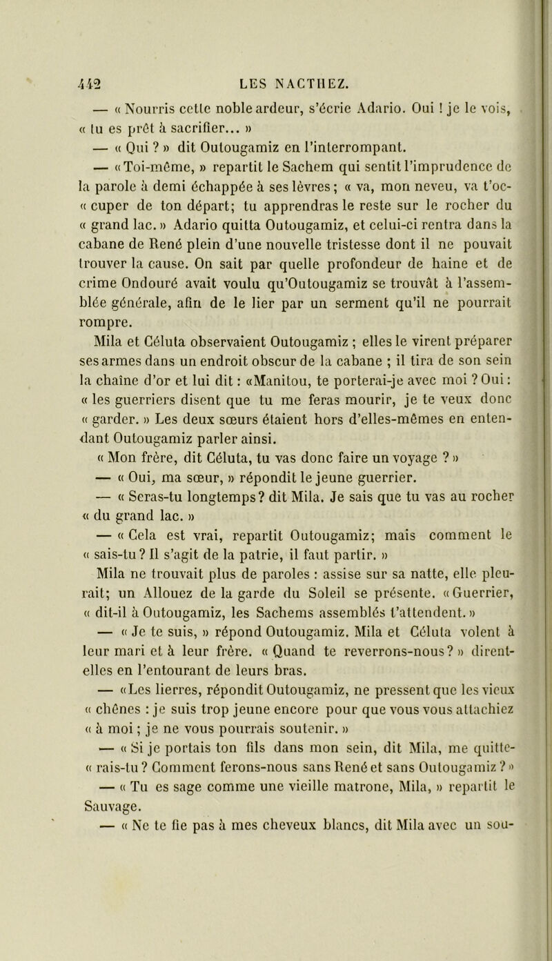 — « Nourris colle noble ardeur, s’écrie Adario. Oui ! je le vois, « lu es prôl à sacrifier.., » — « Qui ? » dit Oulougamiz en l’interrompant. — «Toi-mCme, » repartit le Sachem qui sentit l’imprudence de la parole à demi échappée à ses lèvres; « va, mon neveu, va t’oc- « cuper de ton départ; tu apprendras le reste sur le rocher du « grand lac. » Adario quitta Outougamiz, et celui-ci rentra dans la cabane de René plein d’une nouvelle tristesse dont il ne pouvait trouver la cause. On sait par quelle profondeur de haine et de crime Ondouré avait voulu qu’Outougamiz se trouvât h l’assem- blée générale, afin de le lier par un serment qu’il ne pourrait rompre. Mila et Célula observaient Outougamiz ; elles le virent préparer ses armes dans un endroit obscur de la cabane ; il tira de son sein la chaîne d’or et lui dit : «Manitou, te porterai-je avec moi ? Oui : « les guerriers disent que tu me feras mourir, je te veux donc « garder, » Les deux sœurs étaient hors d’elles-mômes en enten- dant Outougamiz parler ainsi. « Mon frère, dit Géluta, tu vas donc faire un voyage ? » — « Oui, ma sœur, n répondit le jeune guerrier. — « Seras-tu longtemps? dit Mila. Je sais que tu vas au rocher « du grand lac. » — « Cela est vrai, repartit Outougamiz; mais comment le « sais-tu? Il s’agit de la patrie, il faut partir. » Mila ne trouvait plus de paroles : assise sur sa natte, elle pleu- rait; un Allouez de la garde du Soleil se présente. « Guerrier, « dit-il à Outougamiz, les Sachems assemblés t’attendent. » — « Je te suis, » répond Outougamiz. Mila et Célula volent à leur mari et à leur frère. «Quand te reverrons-nous?» dirent- elles en l’entourant de leurs bras. — «Les lierres, répondit Outougamiz, ne pressent que les vieux « chênes : je suis trop jeune encore pour que vous vous attachiez « à moi ; je ne vous pourrais soutenir. » — « Si je portais ton fds dans mon sein, dit Mila, me quittc- « rais-lu ? Gomment ferons-nous sans René et sans Outougamiz ? » — « Tu es sage comme une vieille matrone, Mila, » repartit le Sauvage. — « Ne te lie pas â mes cheveux blancs, dit Mila avec un sou-