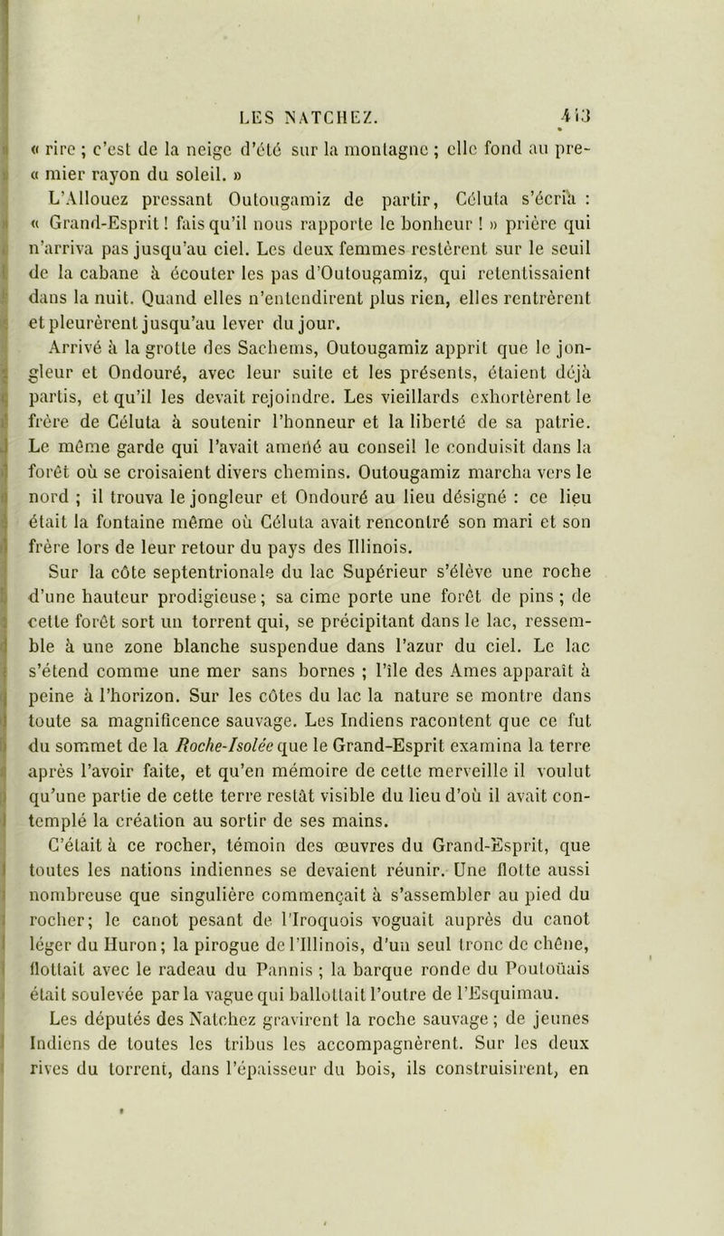 J • I i| « rire ; c’est de la neige d’élé sur la montagne ; elle fond an pre- I « mier rayon du soleil. » L’Allouez pressant Outougamiz de partir, Cdluta s’écria : li « Grand-Esprit ! fais qu’il nous rapporte le bonheur ! » prière qui t n’arriva pas jusqu’au ciel. Les deux femmes restèrent sur le seuil E de la cabane à écouter les pas d’Outougamiz, qui retentissaient S dans la nuit. Quand elles n’entendirent plus rien, elles rentrèrent 1^ etpleurèrent jusqu’au lever du jour. \ Arrivé il la grotte des Sacbems, Outougamiz apprit que le jon- 3 gleur et Ondouré, avec leur suite et les présents, étaient déjà I partis, et qu’il les devait rejoindre. Les vieillards exhortèrent le 1; frère de Géluta à soutenir l’honneur et la liberté de sa patrie. Le même garde qui l’avait ameilé au conseil le conduisit dans la i forêt où se croisaient divers chemins. Outougamiz marcha vers le I) nord ; il trouva le jongleur et Ondouré au lieu désigné : ce lieu a était la fontaine même où Géluta avait rencontré son mari et son !| frère lors de leur retour du pays des Illinois. ' Sur la côte septentrionale du lac Supérieur s’élève une roche ^ d’une hauteur prodigieuse ; sa cime porte une forêt de pins ; de S celte forêt sort un torrent qui, se précipitant dans le lac, ressem- ble à une zone blanche suspendue dans l’azur du ciel. Le lac s’étend comme une mer sans bornes ; l’île des Ames apparaît à peine à l’horizon. Sur les cotes du lac la nature se montre dans toute sa magnificence sauvage. Les Indiens racontent que ce fut tdu sommet de la Roche-Isolée qvLQ le Grand-Esprit examina la terre après l’avoir faite, et qu’en mémoire de cette merveille il voulut 1 qu’une partie de cette terre restât visible du lieu d’où il avait con- I templé la création au sortir de ses mains. ; G’était à ce rocher, témoin des œuvres du Grand-Esprit, que I toutes les nations indiennes se devaient réunir. Une flotte aussi I nombreuse que singulière commençait à s’assembler au pied du 1 rocher; le canot pesant de l’Iroquois voguait auprès du canot I léger du Huron; la pirogue de l’Illinois, d’un seul tronc de chêne, 1 flottait avec le radeau du Pannis ; la barque ronde du Poutoüais I était soulevée par la vague qui ballottait l’outre de l’Esquimau. Les députés des Natchez gravirent la roche sauvage ; de jeunes 1 Indiens de toutes les tribus les accompagnèrent. Sur les deux I rives du torrent, dans l’épaisseur du bois, ils construisirent, en