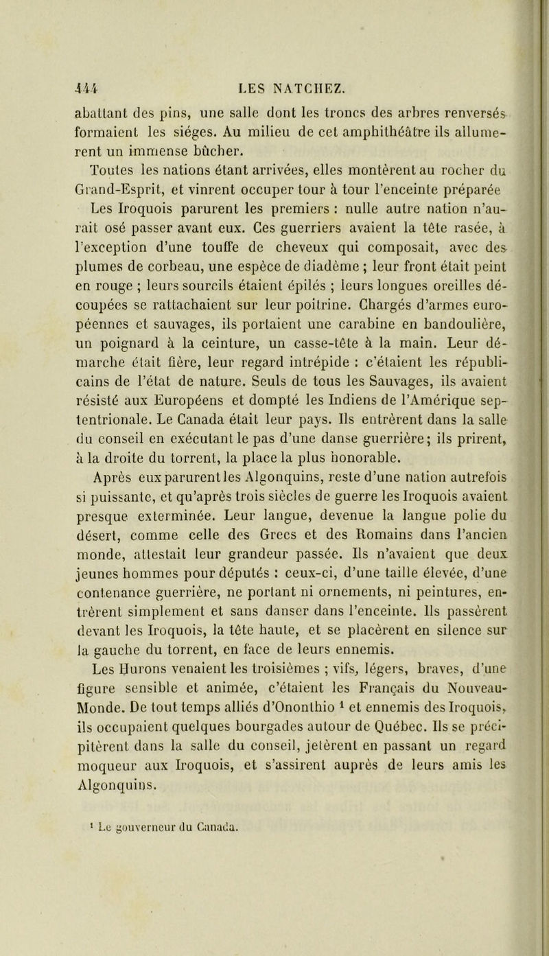 aballant des pins, une salle dont les troncs des arbres renversés formaient les sièges. Au milieu de cet amphithéâtre ils allumè- rent un immense bûcher. Toutes les nations étant arrivées, elles montèrent au rocher du Grand-Esprit, et vinrent occuper tour à tour l’enceinte préparée Les Iroquois parurent les premiers : nulle autre nation n’au- rait osé passer avant eux. Ces guerriers avaient la tête rasée, à l’exception d’une touffe de cheveux qui composait, avec des plumes de corbeau, une espèce de diadème ; leur front était peint en rouge ; leurs sourcils étaient épilés ; leurs longues oreilles dé- coupées se rattachaient sur leur poitrine. Chargés d’armes euro- péennes et sauvages, ils portaient une carabine en bandoulière, un poignard à la ceinture, un casse-tête à la main. Leur dé- marche était fière, leur regard intrépide : c’étaient les républi- cains de l’état de nature. Seuls de tous les Sauvages, ils avaient résisté aux Européens et dompté les Indiens de l’Amérique sep- tentrionale. Le Canada était leur pays. Ils entrèrent dans la salle du conseil en exécutant le pas d’une danse guerrière; ils prirent, à la droite du torrent, la place la plus honorable. Après eux parurent les Algonquins, reste d’une nation autrefois si puissante, et qu’après trois siècles de guerre les Iroquois avaient presque exterminée. Leur langue, devenue la langue polie du désert, comme celle des Grecs et des Romains dans l’ancien monde, attestait leur grandeur passée. Ils n’avaient que deux jeunes hommes pour députés : ceux-ci, d’une taille élevée, d’une contenance guerrière, ne portant ni ornements, ni peintures, en- trèrent simplement et sans danser dans l’enceinte. Ils passèrent devant les Iroquois, la tête haute, et se placèrent en silence sur la gauche du torrent, en face de leurs ennemis. Les Murons venaient les troisièmes ; vifs, légers, braves, d’une figure sensible et animée, c’étaient les Français du Nouveau- Monde. De tout temps alliés d’Ononlhio * et ennemis des Iroquois, ils occupaient quelques bourgades autour de Québec. Ils se préci- pitèrent dans la salle du conseil, jetèrent en passant un regard moqueur aux Iroquois, et s’assirent auprès de leurs amis les Algonquins. ' Lu gouverneur du Can.iila.