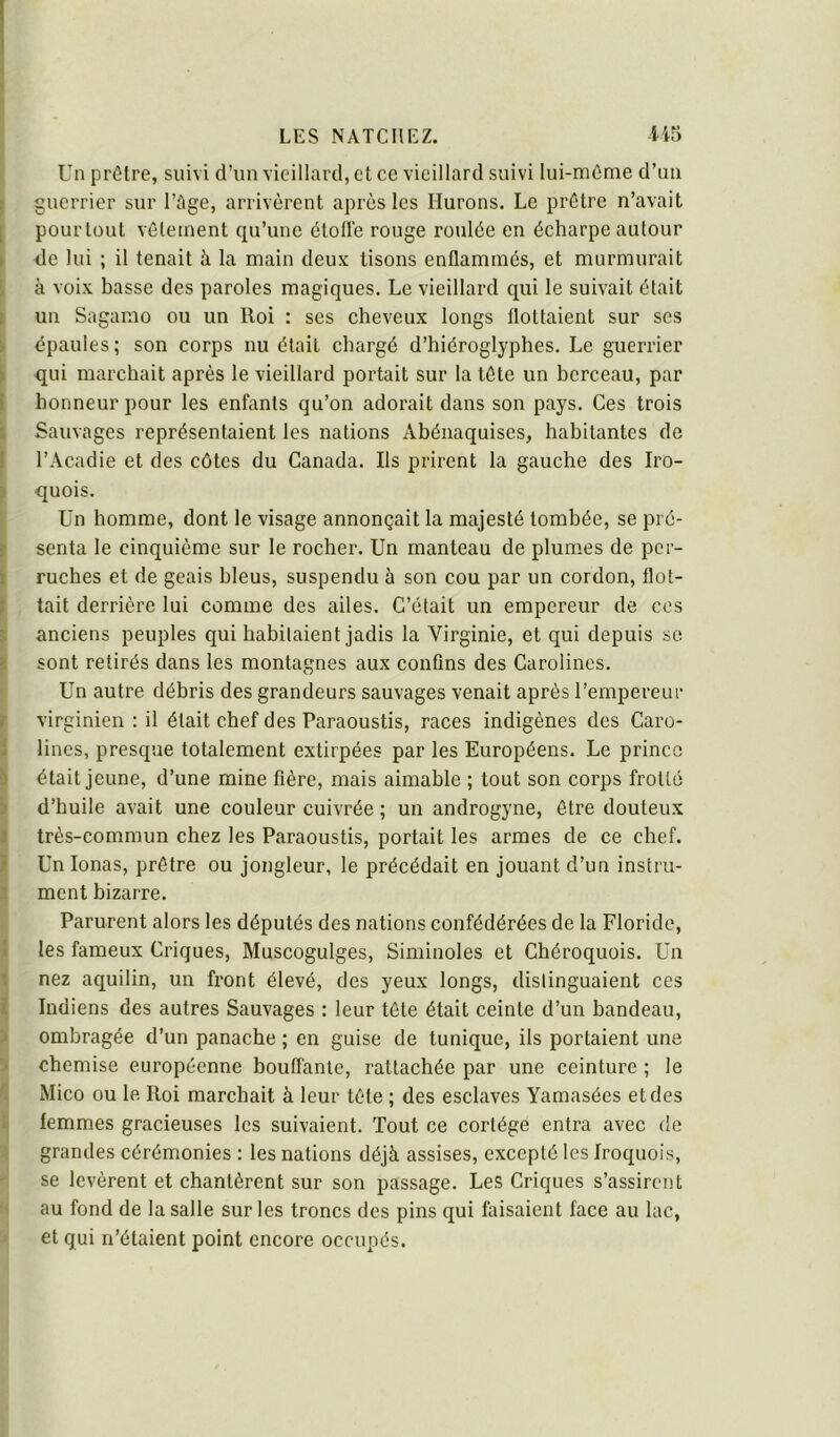 Un prêtre, suivi d’un vieillard, et ce vieillard suivi lui-môme d’im guerrier sur l’Age, arrivèrent après les Hurons. Le prêtre n’avait [ pourtüut vêlement qu’une ètotlè rouge roulée en écharpe autour ► -de lui ; il tenait à la main deux tisons enflammés, et murmurait \ à voix basse des paroles magiques. Le vieillard qui le suivait était r un Sagamo ou un Iloi : ses cheveux longs flottaient sur ses k épaules ; son corps nu était chargé d’hiéroglyphes. Le guerrier > qui marchait après le vieillard portait sur la tête un berceau, par l honneur pour les enfants qu’on adorait dans son pays. Ces trois i Sauvages représentaient les nations Abénaquises, habitantes de I l’Acadie et des côtes du Canada. Ils prirent la gauche des Iro- ^ quois. Un homme, dont le visage annonçait la majesté tombée, se pré- || senta le cinquième sur le rocher. Un manteau de plumes de per- ruches et de geais bleus, suspendu à son cou par un cordon, flot- tait derrière lui comme des ailes. C’était un empereur de ces anciens peuples qui habitaient jadis la Virginie, et qui depuis se sont retirés dans les montagnes aux confins des Carolines. Un autre débris des grandeurs sauvages venait après l’empereur virginien : il était chef des Paraoustis, races indigènes des Caro- lines, presque totalement extirpées par les Européens. Le prince était jeune, d’une mine fière, mais aimable ; tout son corps frotté d’huile avait une couleur cuivrée ; un androgyne, être douteux très-commun chez les Paraoustis, portait les armes de ce chef. Unionas, prêtre ou jongleur, le précédait en jouant d’un instru- ment bizarre. Parurent alors les députés des nations confédérées de la Floride, i les fameux Criques, Muscogulges, Siminoles et Chéroquois. Un 1 nez aquilin, un front élevé, des yeux longs, distinguaient ces I Indiens des autres Sauvages : leur tête était ceinte d’un bandeau, J ombragée d’un panache ; en guise de tunique, ils portaient une 'i chemise européenne bouffante, rattachée par une ceinture ; le ti Mico ou le Roi marchait à leur tête ; des esclaves Yamasées et des \ femmes gracieuses les suivaient. Tout ce cortège entra avec de -i grandes cérémonies : les nations déjà assises, excepté les Iroquois, se levèrent et chantèrent sur son passage. Les Criques s’assirent au fond de la salle sur les troncs des pins qui faisaient face au lac, ' et qui n’étaient point encore occupés.