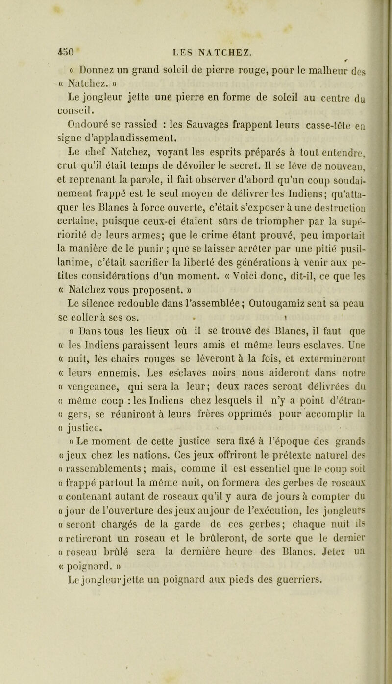 « Donnez un grand soleil de pierre rouge, pour le malheur des (( Natchez. » Le jongleur jelle une pierre en forme de soleil au centre du conseil. Ondouré se rassied : les Sauvages frappent leurs casse-tôte en signe d’applaudissement. Le chef Natchez, voyant les esprits préparés à tout entendre, crut qu’il était temps de dévoiler le secret. Il se lève de nouveau, et reprenant la parole, il fait observer d’abord qu’un coup soudai- nement frappé est le seul moyen de délivrer les Indiens; qu’atta- quer les Blancs à force ouverte, c’était s’exposer à une destruction certaine, puisque ceux-ci étaient sûrs de triompher par la supé- riorité de leurs armes; que le crime étant prouvé, peu importait la manière de le punir ; que se laisser arrêter par une pitié pusil- lanime, c’était sacrifier la liberté des générations à venir aux pe- tites considérations d’un moment. « Voici donc, dit-il, ce que les « Natebez vous proposent. » Le silence redouble dans l’assemblée; Outougamiz sent sa peau se coller à ses os. • y « Dans tous les lieux où il se trouve des Blancs, il faut que « les Indiens paraissent leurs amis et même leurs esclaves. Une (( nuit, les chairs rouges se lèveront à la fois, et extermineront (( leurs ennemis. Les esclaves noirs nous aideront dans notre « vengeance, qui sera la leur; deux races seront délivrées du « même coup : les Indiens chez lesquels il n’y a point d’étran- <1 gers, se réuniront à leurs frères opprimés pour accomplir la (( justice. (( Le moment de cette justice sera fixé à l’époque des grands «jeux chez les nations. Ces jeux offriront le prétexte naturel des (I rassemblements ; mais, comme il est essentiel que le coup soit (( frappé partout la même nuit, on formera des gerbes de roseaux (( contenant autant de roseaux qu’il y aura de jours à compter du «jour de l’ouverture des jeux aujour de l’exécution, les jongleurs «seront chargés de la garde de ces gerbes; chaque nuit ils « retireront un roseau et le brûleront, de sorte que le dernier « roseau brûlé sera la dernière heure des Blancs. Jetez un « poignard. » Le jongleur jette un poignard aux pieds des guerriers.