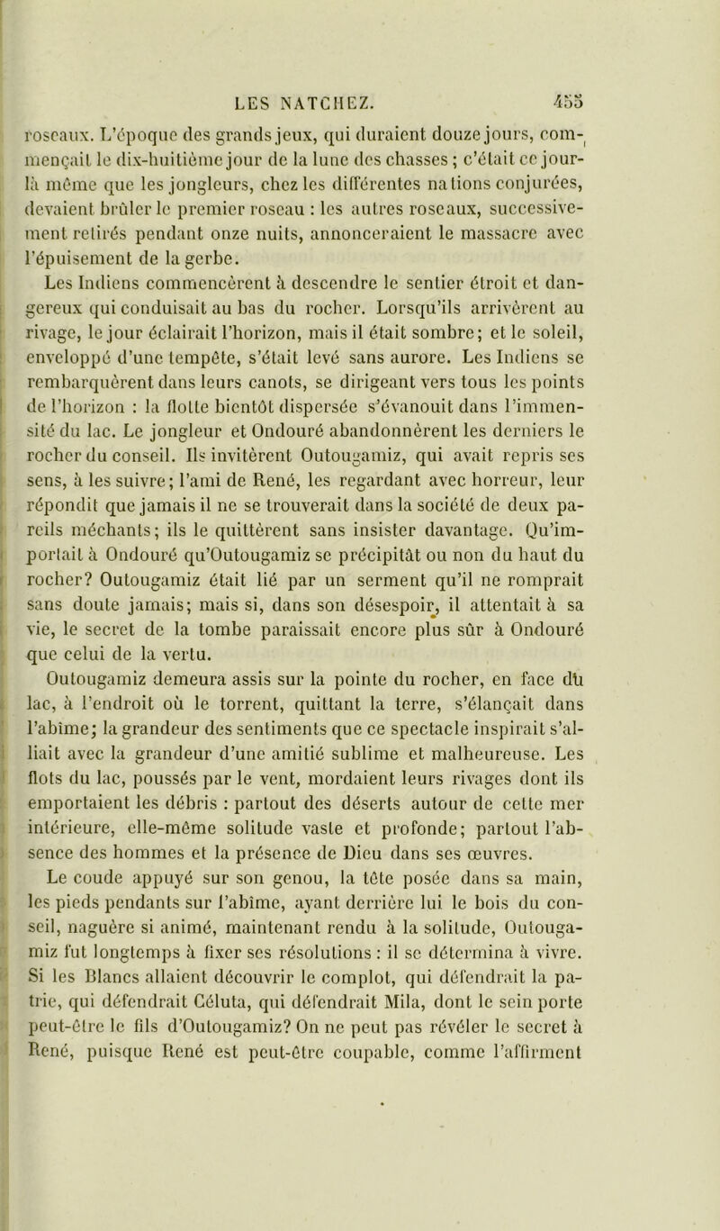 f O roseaux. L’époque des grands jeux, qui duraient douze jours, com- mençait le dix-huitième jour de la lune des chasses ; c’était ce jour- là mémo que les jongleurs, chez les différentes nations conjurées, devaient brûler le premier roseau : les autres roseaux, successive- , ment retirés pendant onze nuits, annonceraient le massacre avec l’épuisement de la gerbe. Les Indiens commencèrent à descendre le sentier étroit et dan- gereux qui conduisait au bas du rocher. Lorsqu’ils arrivèrent au rivage, le jour éclairait l’horizon, mais il était sombre; et le soleil, enveloppé d’une tempête, s’était levé sans aurore. Les Indiens se rembarquèrent dans leurs canots, se dirigeant vers tous les points de l’horizon : la flotte bientôt dispersée s’évanouit dans l’immen- sité du lac. Le jongleur et Ondouré abandonnèrent les derniers le rocher du conseil. Ils invitèrent Outougamiz, qui avait reprisses sens, à les suivre; l’ami de René, les regardant avec horreur, leur répondit que jamais il ne se trouverait dans la société de deux pa- reils méchants; ils le quittèrent sans insister davantage. Qu’im- portait à Ondouré qu’Outougamiz se précipitât ou non du haut du rocher? Outougamiz était lié par un serment qu’il ne romprait sans doute jamais; mais si, dans son désespoir, il attentait à sa vie, le secret de la tombe paraissait encore plus sûr à Ondouré que celui de la vertu. Outougamiz demeura assis sur la pointe du rocher, en face dli lac, à l’endroit où le torrent, quittant la terre, s’élançait dans l’abîme; la grandeur des sentiments que ce spectacle inspirait s’al- ( liait avec la grandeur d’une amitié sublime et malheureuse. Les I flots du lac, poussés par le vent, mordaient leurs rivages dont ils f emportaient les débris : partout des déserts autour de cette mer I intérieure, elle-même solitude vaste et profonde; partout l’ab- \ sence des hommes et la présence de Dieu dans ses œuvres. Le coude appuyé sur son genou, la tête posée dans sa main, î les pieds pendants sur l’abîme, ayant derrière lui le bois du con- î seil, naguère si animé, maintenant rendu à la solitude, Outouga- !ï miz fut longtemps à fixer ses résolutions : il se détermina à vivre. (< Si les Blancs allaient découvrir le complot, qui défendrait la pa- 1 trie, qui défendrait Géluta, qui défendrait Mila, dont le sein porte î( peut-être le fils d’Outougamiz? On ne peut pas révéler le secret à