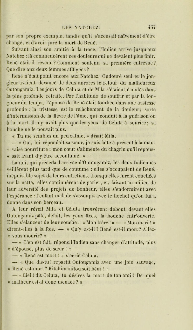 par son propre exemple, tandis qu’il s’accusait naïvement.d’tdre changé, et d’avoir juré la mort de llené. Suivant ainsi son amitié à la trace, l’Indien arrive jusqu’aux i Nalchez : là commencèrent ces douleurs qui ne devaient plus finir. I René était-il revenu? Comment soutenir sa première entrevue? I Que dire aux deux femmes affligées ? René n’était point encore aux Natchez. Ondouré seul et le jon- gleur avaient devancé de deux aurores le retour du malheureux i Outougamiz. Les jours de Céluta et de Mila s’étaient écoulés clans la plus profonde retraite. Par l’habitude de souffrir et par la lon- gueur du temps, l’épouse de René était tombée dans une tristesse profonde : la tristesse est le relâchement de la douleur; sorte d’intermission de la fièvre de Pâme, qui conduit à la guérison ou à la mort. Il n’y avait plus que les yeux de Céluta à sourire ; sa I bouche ne le pouvait plus. « Tu me semblés un peu calme, » disait Mila. — a Oui, lui répondait sa sœur, je suis faite à présent à la mau- « vaise nourriture : mon cœur s’alimente du chagrin qu’il repous- « sait avant d’y être accoutumé. » La unit qui précéda l’arrivée d’Outougamiz, les deux Indiennes ) veillèrent plus tard que de coutume : elles s’occupaient de René, inépuisable sujet de leurs entretiens. Lorsqu’elles furent couchées I sur la natte, elles continuèrent de parler, et, faisant au milieu de E leur adversité des projets de bonheur, elles s’endormirent avec l’espérance ; l’enfant malade s’assoupit avec le hochet qu’on lui a donné dans son berceau. k leur réveil Mila et Céluta trouvèrent debout devant elles I Outougamiz pâle, défait, les yeux fixes, la bouche entr’ouverte. ; Elles s’élancent de leur couche : « Mon frère !» — « Mon mari ! » dirent-elles à la fois. — u Qu’y a-t-il ? René est-il mort? Allez- « vous mourir? » — « C’en est fait, répond l’Indien sans changer d’attitude, plus « d’épouse, plus de sœur ! » — fc René est mort ! » s’écrie Céluta. — « Que dis-tu ! repartit Outouganuz avec une joie sauvage, < « René est mort? Kitchimanitou soit béni ! » — « Ciel ! dit Céluta, tu désires la mort de ton ami ! De quel ' « malheur est-il donc menacé ? »