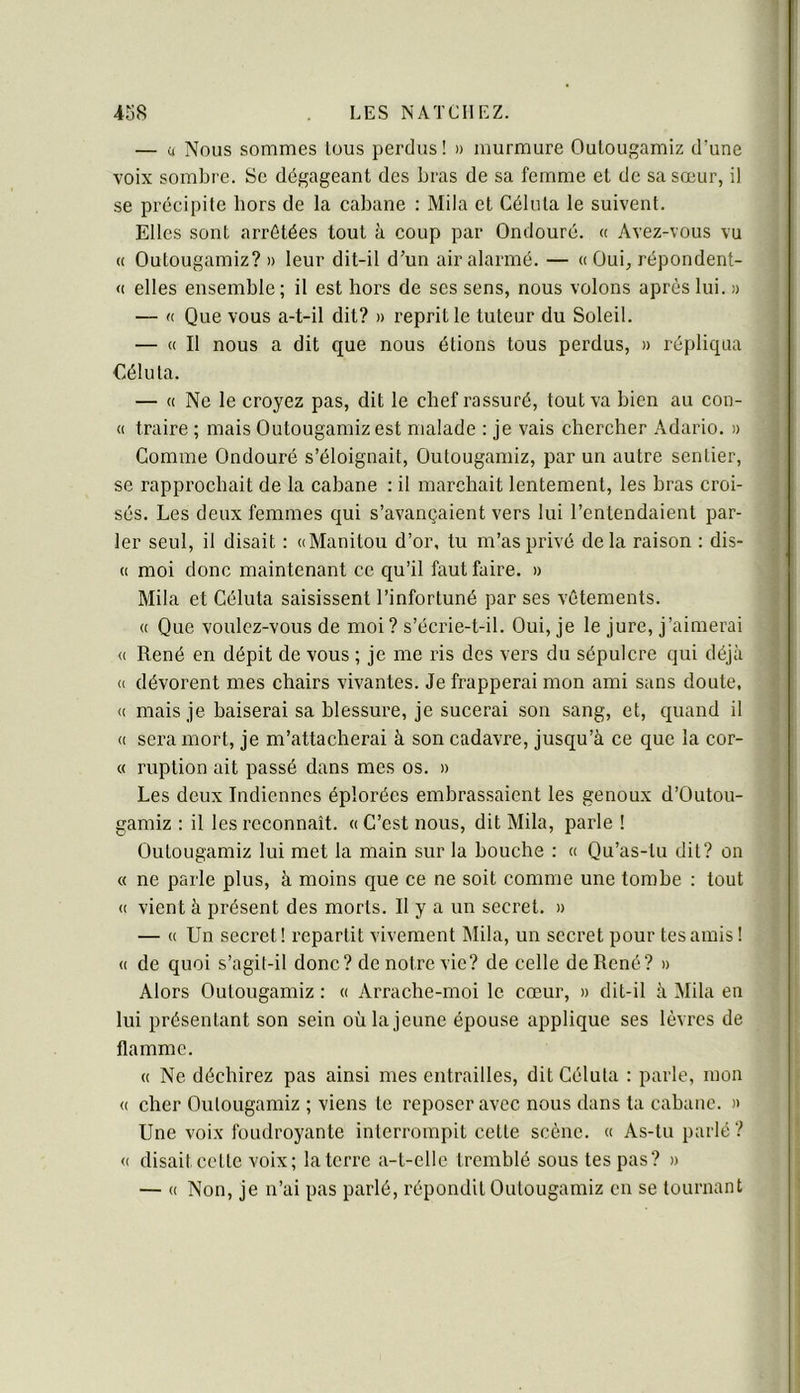 — ü Nous sommes tous perdus! » murmure Oulougamiz d’une voix sombre. Se dégageant des bras de sa femme et de sa sœur, il se précipite hors de la cabane : Mila et Céliila le suivent. Elles sont arrêtées tout à coup par Ondouré. « Avez-vous vu « Outougamiz? » leur dit-il d’un air alarmé. — « Oui, répondent- <c elles ensemble ; il est hors de ses sens, nous volons après lui. a — K Que vous a-t-il dit? » reprit le tuteur du Soleil. — (c II nous a dit que nous étions tous perdus, » répliqua €éluta. — « Ne le croyez pas, dit le chef rassuré, tout va bien au con- (( traire ; mais Outougamiz est malade : je vais chercher Adario. » Comme Ondouré s’éloignait, Outougamiz, par un autre sentier, se rapprochait de la cabane : il marchait lentement, les bras croi- sés. Les deux femmes qui s’avançaient vers lui l’entendaient par- ler seul, il disait ; «Manitou d’or, tu m’as privé delà raison : dis- <1 moi donc maintenant ce qu’il faut faire. » Mila et Céluta saisissent l’infortuné par ses vêtements. « Que voulez-vous de moi ? s’écrie-t-il. Oui, je le jure, j’aimerai (( René en dépit de vous ; je me ris des vers du sépulcre qui déjà <( dévorent mes chairs vivantes. Je frapperai mon ami sans doute, (( mais je baiserai sa blessure, je sucerai son sang, et, c[uand il <( sera mort, je m’attacherai à son cadavre, jusqu’à ce que la cor- « ruption ait passé dans mes os. » Les deux Indiennes éplorées embrassaient les genoux d’Outou- gamiz : il les reconnaît. « C’est nous, dit Mila, parle I Outougamiz lui met la main sur la bouche : « Qu’as-tu dit? on « ne parle plus, à moins que ce ne soit comme une tombe : tout <( vient à présent des morts. Il y a un secret. » — « Un secret! repartit vivement Mila, un secret pour tes amis ! (( de quoi s’agit-il donc? de notre vie? de celle de René? » Alors Outougamiz : « Arrache-moi le cœur, » dit-il à Mila en lui présentant son sein où la jeune épouse applique ses lèvres de flamme. « Ne déchirez pas ainsi mes entrailles, dit Céluta : parle, mon « cher Outougamiz ; viens te reposer avec nous dans ta cabane. » Une voix foudroyante interrompit cette scène. « As-tu parlé? « disait cette voix; la terre a-t-elle tremblé sous tes pas? » — « Non, je n’ai pas parlé, répondit Outougamiz en se tournant