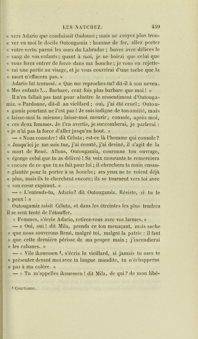 « vers Adario que conduisait Ondouré ; mais ne croyez plus Irou- « ver en moi le docile Oulougamiz : homme de fer, allez porter i( votre vertu parmi les ours du Labrador ; buvez avec délices le <( sang de vos enfants; quant à moi, je ne boirai que celui que (( vous ferez entrer de force dans ma bouche ; je vous en rejelte- <( rai une partie au visage, et je vous couvrirai d’une tache que la « mort n’etfacora pas. » Adario fut terrassé. « Que me reproches-tu? dit-il à son neveu. « ]\Ies enfants?... Barbare, cent fois plus barbare que moi ! » Il n’en fallait pas tant pour abattre le ressentiment d’Outouga- miz. « Pardonne, dit-il au vieillard ; oui, j’ai été cruel ; Outou- (( gamiz pourtant ne l’est pas ! Je suis indigne de ton amitié, mais « laisse-moi la mienne; laisse-moi mourir; console, après moi, « ces deux femmes. Je t’en avertis, je succomberai, je parlerai : « je n’ai pas la force d’aller jusqu’au bout. » — « Nous consoler! dit Géluta; est-ce là l’bomme qui console? « Jusqu’ici je me suis tue, j’ai écouté, j’ai deviné, il s’agit de la « mort de René. Allons, Oulougamiz, couronne ton ouvrage, (( égorge celui que lu as délivré ! Sa voix mourante te remerciera « encore de ce que tu as fait pour lui ; il cherchera ta main ensan- « glantée pour la porter à sa bouche; ses yeux ne te voient déjà « plus, mais ils te cherchent encore; ils se tournent vers toi avec « son cœur expirant. » — (( L’entends-tu, Adario? dit Oulougamiz. Résiste, si tu le (( peux ! » Oulougamiz saisit Géluta, et dans les étreintes les plus tendres il se sent tenté de l’étouffer. (( Femmes, s’écrie Adario, retirez-vous avec vos larmes. >■> — « Oui, oui ! dit Mila, prends ce ton menaçant, mais sache « que nous sauverons René, malgré loi, malgré la patrie : il faut « que cette dernière périsse de ma propre main; j’incendierai (( les cabanes. » — « Vile ikouessen s’écria le vieillard, si jamais tu oses le (( présenter devant moi avec la langue maudite, lu n’échap])eras c( pas à ma colère. » — « Tu m’appelles ikouessen ! dit Mila, de qui? de mon libé- ‘ Courtisane.