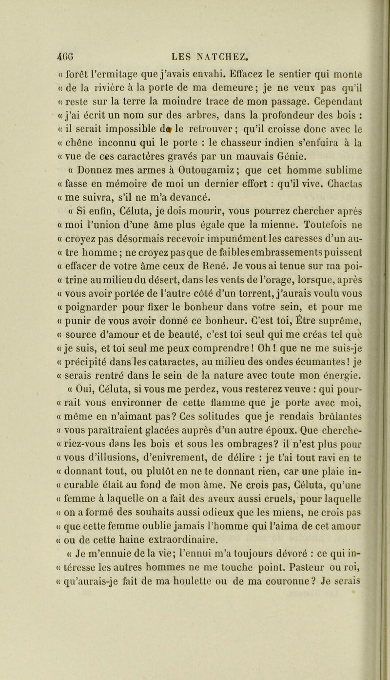 (( forêt l’crmilage que j’avais envahi. Effacez le sentier qui monte (( de la rivière à la porte de ma demeure ; je ne veux pas qu’il « reste sur la terre la moindre trace de mon passage. Cependant «j’ai écrit un nom sur des arbres, dans la profondeur des bois : « il serait impossible d* le retrouver ; qu’il croisse donc avec le « chêne inconnu qui le porte : le chasseur indien s’enfuira à la <( vue de ces caractères gravés par un mauvais Génie. « Donnez mes armes à. Outougamiz ; que cet homme sublime « fasse en mémoire de moi un dernier effort : qu’il vive. Chaclas « me suivra, s’il ne m’a devancé. « Si enfin, Céluta, je dois mourir, vous pourrez chercher après « moi l’union d’une âme plus égale que la mienne. Toutefois ne « croyez pas désormais recevoir impunément les caresses d’un au- « tre homme; ne croyez pas que de faibles embrassements puissent « effacer de votre âme ceux de René. Je vous ai tenue sur ma poi- « trine au milieu du désert, dans les vents de l’orage, lorsque, après « vous avoir portée de l’autre côté d’un torrent, j’aurais voulu vous « poignarder pour fixer le bonheur dans votre sein, et pour me « punir de vous avoir donné ce bonheur. C’est toi. Être suprême, « source d’amour et de beauté, c’est toi seul qui me créas tel que « je suis, et toi seul me peux comprendre ! Oh ! que ne me suis-je « précipité dans les cataractes, au milieu des ondes écumantes ! je « serais rentré dans le sein de la nature avec toute mon énergie. « Oui, Céluta, si vous me perdez, vous resterez veuve : qui pour- « rait vous environner de cette flamme que je porte avec m.oi, « même en n’aimant pas? Ces solitudes que je rendais brûlantes « vous paraîtraient glacées auprès d’un autre époux. Que cberche- « riez-vous dans les bois et sous les ombrages? il n’est plus pour « vous d’illusions, d’enivrement, de délire : je t’ai tout ravi en te « donnant tout, ou plutôt en ne te donnant rien, car une plaie in- « curable était au fond de mon âme. Ne crois pas, Céluta, qu’une « femme à laquelle on a fait des aveux aussi cruels, pour laquelle « on a formé des souhaits aussi odieux que les miens, ne crois pas « que cette femme oublie jamais l’homme qui l’aima de cet amour « ou de cette haine extraordinaire. « Je m’ennuie de la vie; l’ennui m’a toujours dévoré : ce qui in- « léresse les autres hommes ne me touche point. Pasteur ou roi, « qu’aurais-je fait de ma houlette ou de ma couronne? Je serais