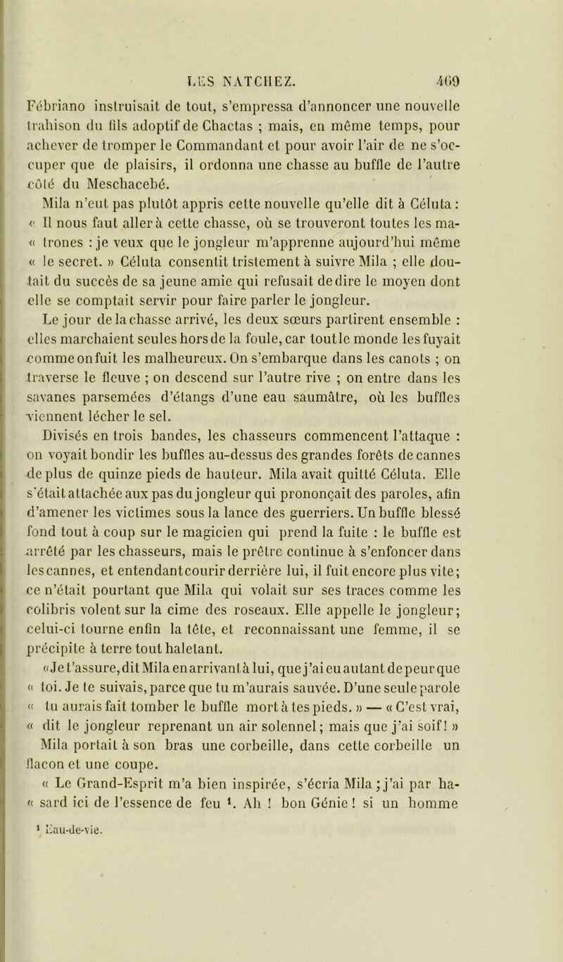 Fébriano inslruisait de tout, s’empressa d’annoncer une nouvelle trahison du lils adoptif de Chactas ; mais, en môme temps, pour achever de tromper le Commandant et pour avoir l’air de ne s’oc- cuper que de plaisirs, il ordonna une chasse au buffle de l’autre côlé du Meschacehé. IMila n’eut pas plutôt appris cette nouvelle qu’elle dit à Céluta : V II nous faut aller à cette chasse, où se trouveront toutes les ma- <( trônes : je veux que le jongleur m’apprenne aujourd’hui môme <( le secret. » Céluta consentit tristement à suivre Mila ; elle dou- tait du succès de sa jeune amie qui refusait de dire le moyen dont elle se comptait servir pour faire parler le jongleur. Le jour de la chasse arrivé, les deux sœurs partirent ensemble : elles marchaient seules hors de la foule, car toutle monde les fuyait comme on fuit les malheureux. On s’embarque dans les canots ; on traverse le fleuve ; on descend sur l’autre rive ; on entre dans les savanes parsemées d’étangs d’une eau saumâtre, où les buffles viennent lécher le sel. Divisés en trois bandes, les chasseurs commencent l’attaque : on voyait bondir les buffles au-dessus des grandes forêts de cannes de plus de quinze pieds de hauteur. Mila avait quitté Céluta. Elle s’était attachée aux pas du jongleur qui prononçait des paroles, afin d’amener les victimes sous la lance des guerriers. Un buffle blessé fond tout à coup sur le magicien qui prend la fuite : le buffle est nrrôté par les chasseurs, mais le prêtre continue à s’enfoncer dans lescannes, et entendantcourir derrière lui, il fuit encore plus vite; ce n’était pourtant que Mila qui volait sur ses traces comme les colibris volent sur la cime des roseaux. Elle appelle le jongleur; celui-ci tourne enfin la tôte, et reconnaissant une femme, il se précipite à terre tout haletant. ((Jet’assure,dit Milaenarrivantàlui, que j’ai eu autant de peur que « loi. Je te suivais, parce que tu m’aurais sauvée. D’une seule parole « tu aurais fait tomber le buffle mort à tes pieds. » — « C’est vrai, « dit le jongleur reprenant un air solennel ; mais que j’ai soif! » Mila portait à son bras une corbeille, dans cette corbeille un flacon et une coupe. « Le Grand-Esprit m’a bien inspirée, s’écria Mila ; j’ai par ha- <( sard ici de l’essence de feu L Ah ! bon Génie ! si un homme ‘ Eau-de-vie.