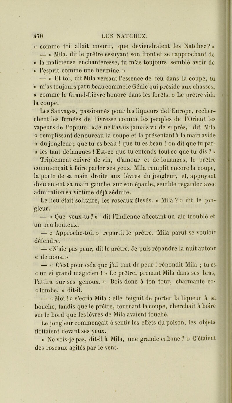 (( comme toi allait mourir, que deviendraient les Natchez?-) — (( Mlla, dit le prêtre essuyant son front et se rapprochant de « la malicieuse enchanteresse, tu m’as toujours semblé avoir de « l’esprit comme une hermine. » — (( Et toi, ditMila versant l’essence de feu dans la coupe, tu « m’as tou jours paru beau comme le Génie qui préside aux chasses, « comme le Grand-Lièvre honoré dans les forêts. » Le prêtre vida la coupe. Les Sauvages, passionnés pour les liqueurs de l’Europe, recher- chent les fumées de l’ivresse comme les peuples de l’Orient les vapeurs de l’opium. «Je ne t’avais jamais vu de si près, dit Mila « remplissant denouveau la coupe et la présentantà la main avide « du jongleur ; que tu es beau ! que tu es beau ! on dit que tu par- ce les tant de langues ! Est-ce que tu entends tout ce que tu dis ?» Triplement enivré de vin, d’amour et de louanges, le prêtre commençait à faire parler ses yeux. Mila remplit encore la coupe, la porte de sa main droite aux lèvres du jongleur, et, appuyant doucement sa main gauche sur son épaule, semble regarder avec admiration sa victime déjà séduite. Le lieu était solitaire, les roseaux élevés. « Mila ? » dit le jon- gleur. — « Que veux-tu ? » dit l’Indienne alfectant un air troublé et un peu honteux. — « Approche-toi, » repartit le prêtre. Mila parut se vouloir défendre. — «N’aie pas peur, dit le prêtre. Je puis répandre la nuit autour « de nous. » — « C’est pour cela que j’ai tant de peur ! répondit Mila ; tu es « un si grand magicien ! » Le prêtre, prenant Mila dans ses bras, l’attira sur ses genoux. « Bois donc à ton tour, charmante co- « lombe, » dit-il. — « Moi ! » s’écria Mila : elle feignit de porter la liqueur à sa bouche, tandis que le prêtre, tournant la coupe, cherchait à boire sur le bord que les lèvres de Mila avaient touché. Le jongleur commençait à sentir les effets du poison, les objets flottaient devant ses yeux. « Ne vois-je pas, dit-il à Mila, une grande cabine ? » C’étaient des roseaux agités par le vent.