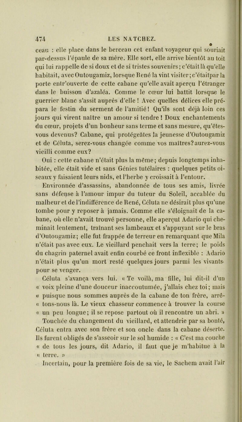 ceau : elle place dans le berceau cet enfant voyageur qui souriait par-dessus l’épaule de sa mère. Elle sort, elle arrive bientôt au toit qui lui rappelle de si doux et de si tristes souvenirs; c’était là qu’elle habitait, avecOutougamiz, lorsque René la vint visiter; c’étaitpar la porte enir’ouverte de cette cabane qu’elle avait aperçu l’étranger dans le buisson d’azaléa. Comme le cœur lui battit lorsque le guerrier blanc s’assit auprès d’elle ! Avec quelles délices elle pré- para le festin du serment de l’amitié! Qu’ils sont déjà loin ces jours qui virent naître un amour si tendre ! Doux enchantements du cœur, projets d’un bonheur sans terme et sans mesure, qu’étes- vous devenus? Cabane, qui protégeâtes la jeunesse d’Outougamiz et de Céluta, serez-vous changée comme vos maîtres? aurez-vous vieilli comme eux? Oui : cette cabane n’était plus la même; depuis longtemps inha- bitée, elle était vide et sans Génies tutélaires : quelques petits oi- seaux y faisaient leurs nids, et l’herbe y croissait à l’entour. Environnée d’assassins, abandonnée de tous ses amis, livrée sans défense à l’amour impur du tuteur du Soleil, accablée du malheur et de l’indifférence de René, Céluta ne désirait plus qu’une tombe pour y reposer à jamais. Comme elle s’éloignait de la ca- bane, où elle n’avait trouvé personne, elle aperçut Adario qui che- minait lentement, traînant ses lambeaux et s’appuyant sur le bras d’Outougamiz; elle fut frappée de terreur en remarquant que Mila n’était pas avec eux. Le vieillard penchait vers la terre; le poids du chagrin paternel avait enfin courbé ce front inflexible : Adario n’était plus qu’un mort resté quelques jours parmi les vivants- pour se venger. Céluta s’avança vers lui. « Te voilà, ma fille, lui dit-il d’un <( voix pleine d’une douceur inaccoutumée, j’allais chez toi; mais « puisque nous sommes auprès de la cabane de ton frère, arrô- (( tons-nous là. Le vieux chasseur commence à trouver la course (( un peu longue; il se repose partout où il rencontre un abri. » Touchée du changement du vieillard, et attendrie par sa bonté, Céluta entra avec son frère et son oncle dans la cabane déserte. Ils furent obligés de s’asseoir sur le sol humide : « C’est ma couche (( de tous les jours, dit Adario, il faut que je m’habitue à la (I terre. » Incertain, pour la première fois de sa vie, le Sacbem avait l’air