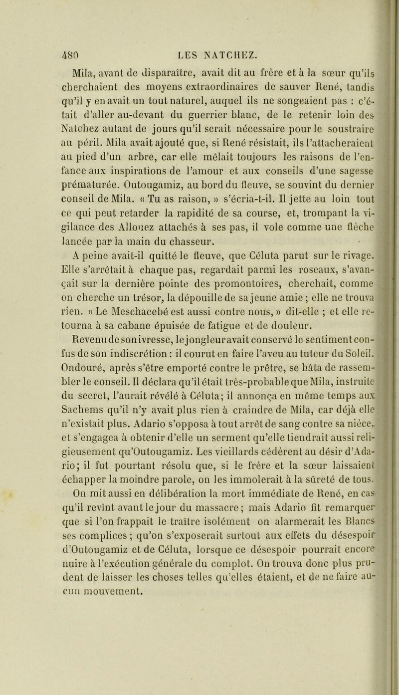 Mila, avant de disparaître, avait dit au frère et à la sœur qu’ils cherchaient des moyens extraordinaires de sauver René, tandis qu’il y en avait un tout naturel, auquel ils ne songeaient pas ; c’é- tait d’aller au-devant du guerrier blanc, de le retenir loin des Natchez autant de jours qu’il serait nécessaire pour le soustraire au péril. Mila avait ajouté que, si René résistait, ils l’attacheraient au pied d’un arbre, car elle mêlait toujours les raisons de l’en- fance aux inspirations de l’amour et aux conseils d’une sagesse prématurée. Outougamiz, au bord du fleuve, se souvint du dernier conseil de Mila. « Tu as raison, » s’écria-t-il. R jette au loin tout ce qui peut retarder la rapidité de sa course, et, trompant la vi- gilance des Allouez attachés à ses pas, il vole comme une flèche lancée par la main du chasseur. A peine avait-il quitté le fleuve, que Céluta parut sur le rivage. Elle s’arrêtait à chaque pas, regardait parmi les roseaux, s’avan- çait sur la dernière pointe des promontoires, cherchait, comme on cherche un trésor, la dépouille de sa jeune amie ; elle ne trouva rien, u Le Meschacebé est aussi contre nous, » dit-elle ; et elle re- tourna à sa cabane épuisée de fatigue et de douleur. Revenu de son ivresse, le jongleuravait conservé le sentiment con- fus de son indiscrétion : il courut en faire l’aveu au tuteur du Soleil. Ondouré, après s’être emporté contre le prêtre, se hâta de rassem- bler le conseil. R déclara qu’il était très-probable que Mila, instruite du secret, l’aurait révélé à Céluta; il annonça en même temps aux Sachems qu’il n’y avait plus rien à craindre de Mila, car déjà elle n’existait plus. Adario s’opposa à tout arrêt de sang contre sa nièce,, et s’engagea à obtenir d’elle un serment qu’elle tiendrait aussi reli- gieusement qu’Outougamiz. Les vieillards cédèrent au désir d’Ada- rio; il fut pourtant résolu c^ue, si le frère et la sœur laissaient échapper la moindre parole, on les immolerait à la sûreté de tous. On mit aussi en délibération la mort immédiate de René, en cas qu’il revînt avant le jour du massacre; mais Adario fit remarquer que si l’on frappait le traître isolément on alarmerait les Blancs- ses complices ; qu’on s’exposerait surtout aux effets du désespoir d’Outougamiz et de Céluta, lorsque ce désespoir pourrait encore- nuire à l’exécution générale du complot. On trouva donc plus pru- dent de laisser les choses telles qu’elles étaient, et de ne faire au- cun mouvement. ) î i J ï