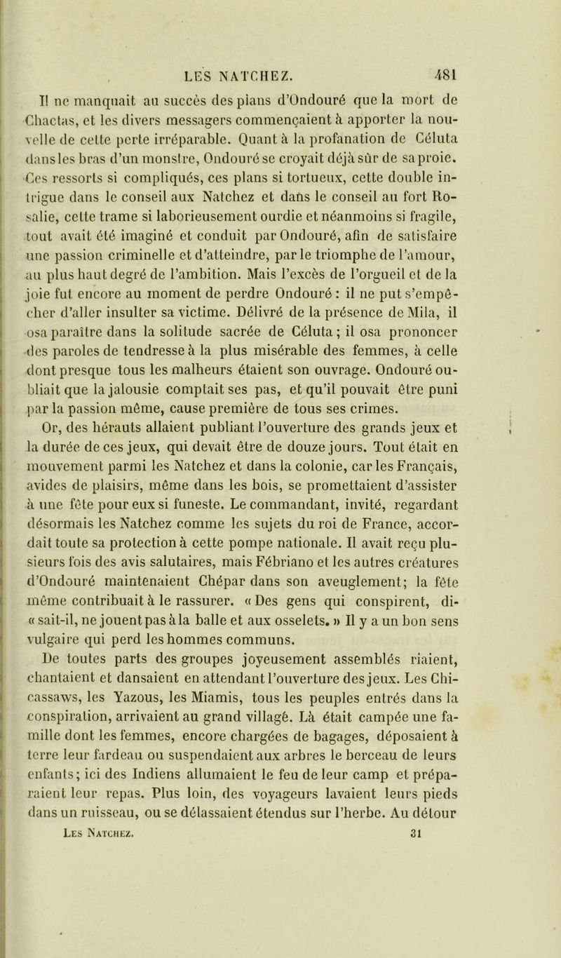 I! ne manquait an succès des pians d’ündouré que la mort de Chactas, et les divers messagers commençaient à apporter la nou- velle de celte perte irréparable. Quant à la profanation de Céluta dans les bras d’un monsire, Ondourése croyait déjà sûr de sa proie. Ces ressorts si compliqués, ces plans si tortueux, cette double in- trigue dans le conseil aux Natchez et dans le conseil au fort Ro- salie, cette trame si laborieusement ourdie et néanmoins si fragile, tout avait été imaginé et conduit par Ondouré, afin de satisfaire une passion criminelle et d’atteindre, par le triomphe de l’amour, au plus haut degré do l’ambition. Mais l’excès de l’orgueil et de la joie fut encore au moment de perdre Ondouré : il ne put s’empê- cher d’aller insulter sa victime. Délivré de la présence de Mila, il osa paraître dans la solitude sacrée de Céluta ; il osa prononcer des paroles de tendresse à la plus misérable des femmes, à celle dont presque tous les malheurs étaient son ouvrage. Ondouré ou- bliait que la jalousie comptait ses pas, et qu’il pouvait être puni par la passion môme, cause première de tous ses crimes. Or, des hérauts allaient publiant l’ouverture des grands jeux et la durée de ces jeux, qui devait être de douze jours. Tout était en mouvement parmi les Natchez et dans la colonie, car les Français, avides de plaisirs, môme dans les bois, se promettaient d’assister à une fête pour eux si funeste. Le commandant, invité, regardant désormais les Natchez comme les sujets du roi de France, accor- dait toute sa protection à cette pompe nationale. Il avait reçu plu- sieurs fois des avis salutaires, mais Fébriano et les autres créatures d’Ondouré maintenaient Chépar dans son aveuglement; la fête même contribuait à le rassurer. « Des gens qui conspirent, di- « sait-il, ne jouent pas àla balle et aux osselets. j> Il y a un bon sens vulgaire qui perd les hommes communs. De toutes parts des groupes joyeusement assemblés riaient, chantaient et dansaient en attendant l’ouverture des jeux. Les Chi- cassaws, les Yazous, les Miamis, tous les peuples entrés dans la conspiration, arrivaient au grand villagé. Là était campée une fa- mille dont les femmes, encore chargées de bagages, déposaient à terre leur fardeau ou suspendaient aux arbres le berceau de leurs enfants; ici des Indiens allumaient le feu de leur camp et prépa- raient leur repas. Plus loin, des voyageurs lavaient leurs pieds dans un ruisseau, ou se délassaient étendus sur l’herbe. Au détour Les Natchez. 31