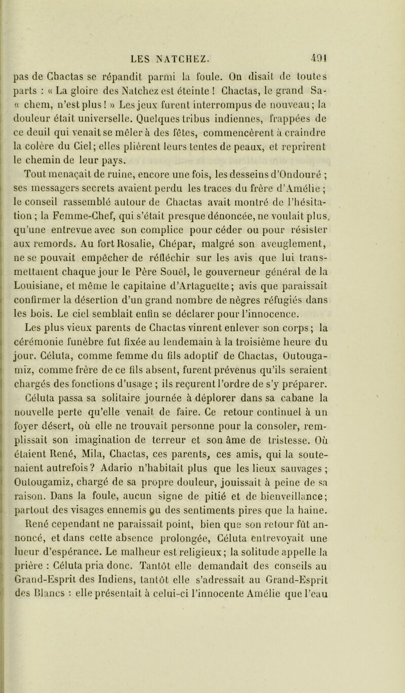 pas (le Chactas SC répandit parmi la foule. On disait de toutes parts : <( La gloire des Natchez est éteinte ! Chactas, le grand Sa- « cliem, n’est plus! d Les jeux furent interrompus de nouveau; la douleur était universelle. Quelques tribus indiennes, frappées de ce deuil qui venait se mêler à des fêtes, commencèrent à craindre la colère du Ciel; elles plièrent leurs tentes de peau.x, et reprirent le chemin de leur pays. Tout menaçait de ruine, encore une fois, les desseins d’Ondouré ; I ses messagers scci’ets avaient perdu les traces du frère d’Amélie ; le conseil rassemblé autour de Chactas avait montré de l’hésita- tion ; la Femme-Chef, qui s’était presque dénoncée, ne voulait plus, qu’une entrevue avec son complice pour céder ou pour résister I aux remords. .\u fort Rosalie, Chépar, malgré son aveuglement, ' ne se pouvait empêcher de rélléchir sur les avis que lui trans- mettaient chaque jour le Père Souêl, le gouverneur général de la Louisiane, et môme le capitaine d’Arlaguette ; avis que paraissait I confirmer la désertion d’un grand nombre de nègres réfugiés dans ; les bois. Le ciel semblait enfin se déclarer pour l’innocence. ! Les plus vieux parents de Chactas vinrent enlever son corps ; la I cérémonie funèbre fut fixée au lendemain à la troisième heure du [ jour. Célula, comme femme du fils adoptif de Chactas, Outouga- ! niiz, comme frère de ce lits absent, furent prévenus qu’ils seraient 1 chargés des fonctions d’usage ; ils reçurent l’ordre de s’y préparer. Célula passa sa solitaire journée à déplorer dans sa cabane la I nouvelle perte qu’elle venait de faire. Ce retour continuel à un foyer désert, où elle ne trouvait personne pour la consoler, rem- ! plissait son imagination de terreur et son âme de tristesse. Où 1 étaient René, Mila, Chactas, ces parents, ces amis, qui la soute- i liaient autrefois ? Adario n’habitait plus que les lieux sauvages; I Outougamiz, chargé de sa propre douleur, jouissait à peine de sa 3 raison. Dans la foule, aucun signe de pitié et de bienveillance; ; partout des visages ennemis pu des sentiments pires que la haine. René cependant ne paraissait point, bien que son retour fût an- ' noncé, et dans cette absence prolongée, Céluta entrevoyait une r lueur d’espérance. Le malheur est religieux ; la solitude appelle la : prière : Céluta pria donc. Tantôt elle demandait des conseils au Grand-Esprit des Indiens, tantôt elle s’adressait au Grand-Esprit ' des Blancs ; elle présentait à celui-ci l’innocente Amélie que l’eau