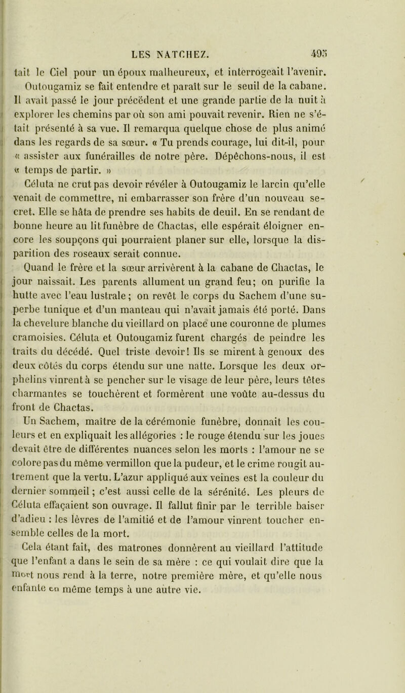 I tait le Ciel pour un époux malheureux, et interrogeait l’avenir. Outougamiz se fait entendre et paraît sur le seuil de la cabane. Il avait passé le jour précédent et une grande partie de la nuit à ‘ explorer les chemins par où son ami pouvait revenir. Rien ne s’é- I lait présenté à sa vue. Il remarqua quelque chose de plus animé ; dans les regards de sa sœur, o Tu prends courage, lui dit-il, pour (c assister aux funérailles de notre père. Dépéchons-nous, il est « temps de partir. » Céluta ne crut pas devoir révéler à Outougamiz le larcin qu’elle venait de commettre, ni embarrasser son frère d’un nouveau se- i cret. Elle se hâta de prendre ses habits de deuil. En se rendant de 1 bonne heure au lit funèbre de Chactas, elle espérait éloigner en- c core les soupçons qui pourraient planer sur elle, lorsque la dis- parition des roseaux serait connue. Quand le frère et la sœur arrivèrent à la cabane de Chactas, le • jour naissait. Les parents allument un grand feu; on purifie la ) hutte avec l’eau lustrale ; on revêt le corps du Sachem d’une su- perbe tunique et d’un manteau qui n’avait jamais été porté. Dans la chevelure blanche du vieillard on place une couronne de plumes cramoisies. Céluta et Outougamiz furent chargés de peindre les î traits du décédé. Quel triste devoir! Ils se mirent à genoux des I deux cotés du corps étendu sur une natte. Lorsque les deux or- 1 phelins vinrent à se pencher sur le visage de leur père, leurs têtes I charmantes se touchèrent et formèrent une voûte au-dessus du front de Chactas. Un Sachem, maître de la cérémonie funèbre, donnait les cou- : leurs et en expliquait les allégories : le rouge étendu sur tes joues devait être de difièrentes nuances selon les morts ; l’amour ne se colore pas du même vermillon que la pudeur, et le crime rougit au- trement que la vertu. L’azur appliqué aux veines est la couleur du I dernier sotnmeil ; c’est aussi celle de la sérénité. Les pleurs de Céluta effaçaient son ouvrage. Il fallut finir par le terrible baiser d’adieu : les lèvres de l’amitié et de l’amour vinrent toucher en- semble celles de la mort. Gela étant fait, des matrones donnèrent au vieillard l’attitude que l’enfant a dans le sein de sa mère : ce qui voulait dire que la niort nous rend à la terre, notre première mère, et qu’elle nous enfante tn même temps à une autre vie.