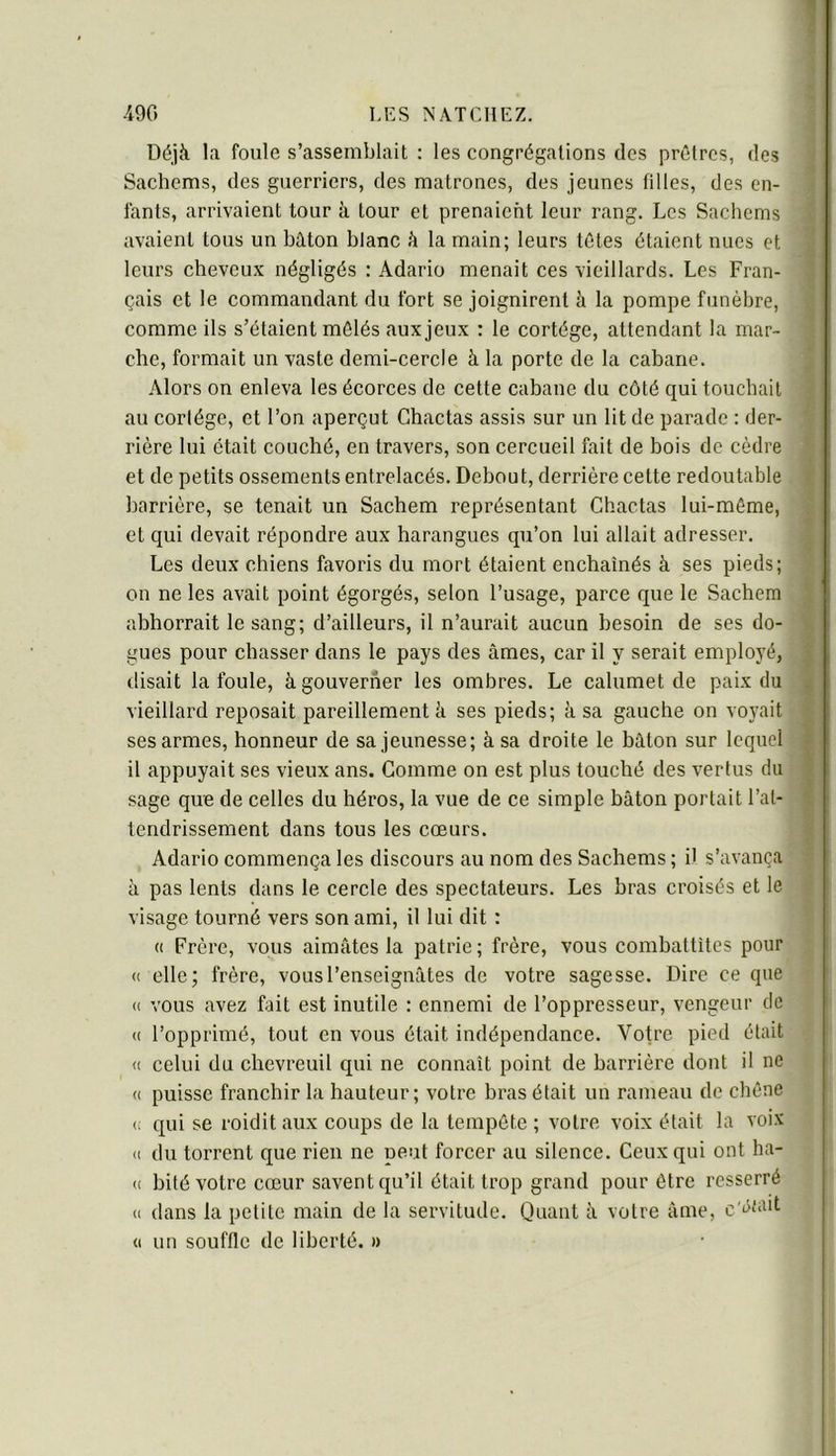 s « » Déjà la foule s’assemblait : les congrégations des prêtres, des :i Sachems, des guerriers, des matrones, des jeunes filles, des en- ] fants, arrivaient tour à tour et prenaient leur rang. Les Sachems j avaient tous un bâton blanc à la main; leurs têtes étaient nues et t leurs cheveux négligés : Adario menait ces vieillards. Les Fran- I çais et le commandant du fort se joignirent à la pompe funèbre, | comme ils s’étaient mêlés aux jeux : le cortège, attendant la mar- i che, formait un vaste demi-cercle à la porte de la cabane. Alors on enleva les écorces de cette cabane du côté qui touchait | au cortège, et l’on aperçut Ghactas assis sur un lit de parade : der- j rière lui était couché, en travers, son cercueil fait de bois de cèdre f et de petits ossements entrelacés. Debout, derrière cette redoutable | barrière, se tenait un Sachem représentant Ghactas lui-même, | et qui devait répondre aux harangues qu’on lui allait adresser. î Les deux chiens favoris du mort étaient enchaînés à ses pieds; « on ne les avait point égorgés, selon l’usage, parce que le Sachem | abhorrait le sang; d’ailleurs, il n’aurait aucun besoin de ses do- 1 gués pour chasser dans le pays des âmes, car il y serait employé, 1 disait la foule, à gouverner les ombres. Le calumet de paix du 1 vieillard reposait pareillement à ses pieds; à sa gauche on voyait i ses armes, honneur de sa jeunesse; à sa droite le bâton sur lequel 1 il appuyait ses vieux ans. Gomme on est plus touché des vertus du I sage que de celles du héros, la vue de ce simple bâton portait l’at- i tendrissement dans tous les cœurs. | Adario commença les discours au nom des Sachems ; il s’avança | à pas lents dans le cercle des spectateurs. Les bras croisés et le i visage tourné vers son ami, il lui dit : (( Frère, vous aimâtes la patrie; frère, vous combattîtes pour (( elle; frère, vous l’enseignâtes de votre sagesse. Dire ce que (( vous avez fait est inutile : ennemi de l’oppresseur, vengeur de « l’opprimé, tout en vous était indépendance. Votre pied était « celui du chevreuil qui ne connaît point de barrière dont il ne (( puisse franchir la hauteur; votre bras était un rameau de chêne c qui se roidit aux coups de la tempête ; votre voix était la voix <( du torrent que rien ne peut forcer au silence. Geux qui ont ha- (( bité votre cœur savent qu’il était trop grand pour être resserré « dans la petite main de la servitude. Quant à votre âme, c'âwit (I un souffle de liberté. »