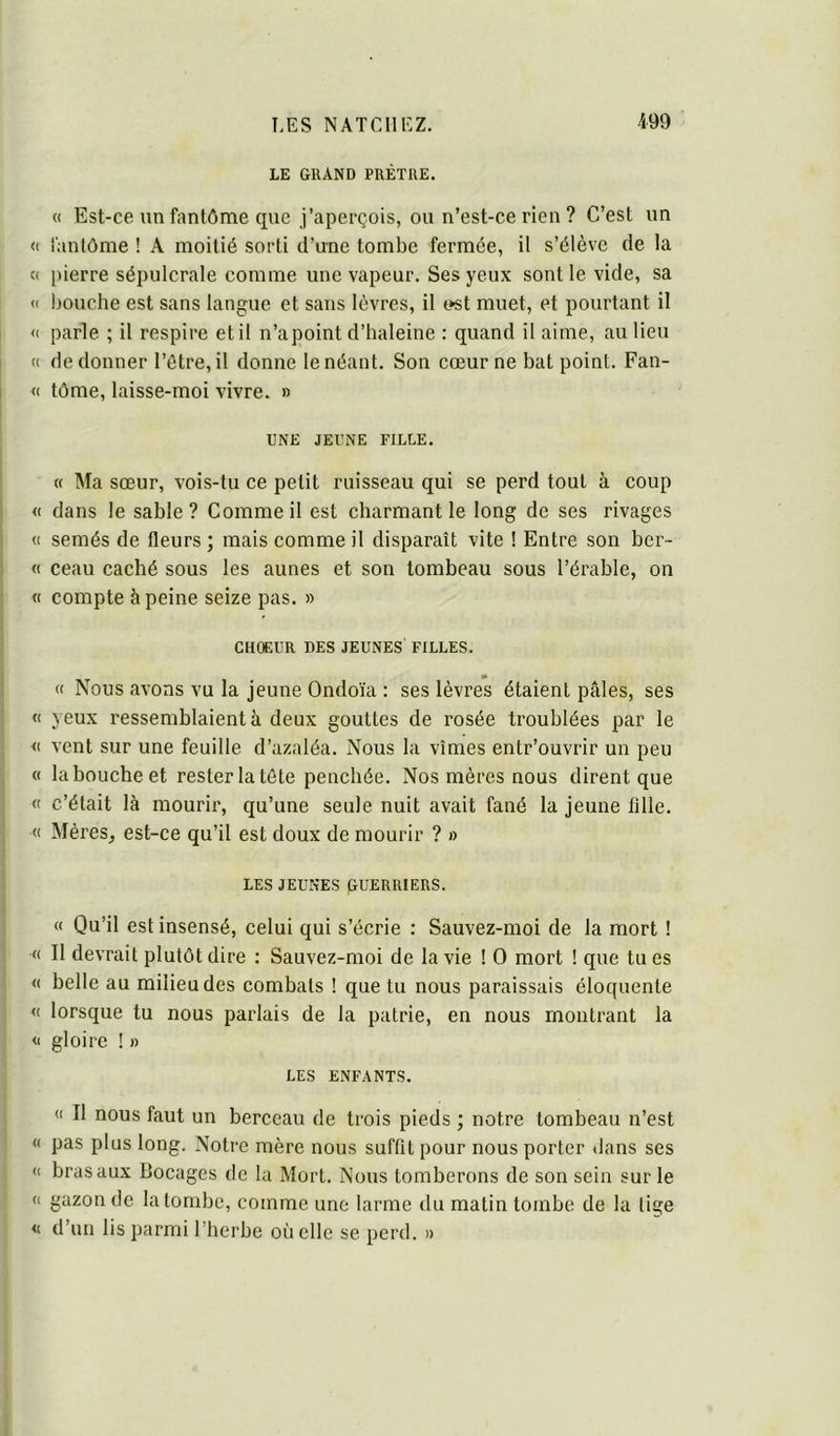 LE grand prêtre. « Est-ce un fantôme que j’aperçois, ou n’est-ce rien ? C’est un <( fantôme ! A moitié sorti d’une tombe fermée, il s’élève de la c( pierre sépulcrale comme une vapeur. Ses yeux sont le vide, sa <( bouche est sans langue et sans lèvres, il t^st muet, et pourtant il <c parle ; il respire et il n’a point d’haleine : quand il aime, au lieu (( de donner l’ôtre,il donne lenéant. Son cœur ne bat point. Fan- « tôme, laisse-moi vivre. » UNE JEUNE FILLE. « Ma sœur, vois-tu ce petit ruisseau qui se perd tout à coup « dans le sable? Comme il est charmant le long de ses rivages « semés de fleurs ; mais comme il disparaît vite ! Entre son ber- « ceau caché sous les aunes et son tombeau sous l’érable, on « compte à peine seize pas. » CH0F.UR DES JEUNES FILLES. « Nous avons vu la jeune Ondoïa : ses lèvres étaient pâles, ses « yeux ressemblaient à deux gouttes de rosée troublées par le <t vent sur une feuille d’azaléa. Nous la vîmes entr’ouvrir un peu « la bouche et rester la tète penchée. Nos mères nous dirent que « c’était là mourir, qu’une seule nuit avait fané la jeune tille. « Mères, est-ce qu’il est doux de mourir ? » LES JEUNES GUERRIERS. « Qu’il est insensé, celui qui s’écrie : Sauvez-moi de la mort ! « Il devrait plutôt dire : Sauvez-moi de la vie ! O mort ! que tu es « belle au milieu des combats ! que tu nous paraissais éloquente « lorsque tu nous parlais de la patrie, en nous montrant la <1 gloire ! » LES ENFANTS. <1 II nous faut un berceau de trois pieds ; notre tombeau n’est « pas plus long. Notre mère nous suffit pour nous porter dans ses « bras aux Bocages de la Mort. Nous tomberons de son sein sur le « gazon de la tombe, comme une larme du matin tombe de la lige « d’un lis parmi l’herbe où elle se perd. »