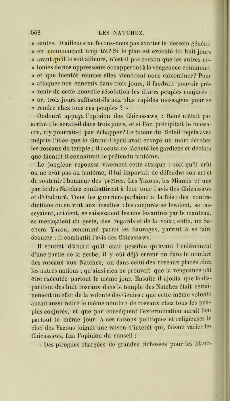 « sanies. D’ailleurs ne ferons-nous pas avorter le dessein général « en commençant trop tôt? Si le plan est exécuté ici huit jours (( avant qu’il le soit ailleurs, n’est-il pas certain que les autres co- (( lonies de nos oppresseurs éehapperont à la vengeance commune, « et que bientôt réunies elles viendront nous exterminer? Pour (( attaquer nos ennemis dans trois jours, il faudrait pouvoir pré- (' venir de cette nouvelle résolution les divers peuples conjurés ; « or, trois jours suffisent-ils aux plus rapides messagers pour se (c rendre chez tous ces peuples ? » Ondouré appuya l’opinion des Chicassaws^ : René n’était pas arrivé ; le serait-il dans trois jours, et si l’on précipitait le massa- cre, n’y pourrait-il pas échapper? Le tuteur du Soleil rejeta avec mépris l’idée que le Grand-Esprit avait envoyé un mort dérober les roseaux du temple ; il accusa de lâcheté les gardiens et déclara que bientôt il connaîtrait le prétendu fantôme. Le jongleur repoussa vivement cette attaque : soit qu’il crût ou ne crût pas au fantôme, il lui importait de défendre son art et de soutenir l’honneur des prêtres. Les Yazous, les Miamis et une partie des Natchez combattirent à leur tour l’avis des Chicassaws et d’Ondouré. Tous les guerriers parlaient à la fois: des contra- dictions on en vint aux insultes : les conjurés se levaient, se ras- seyaient, criaient, se saisissaient les uns les autres parle manteau, se menaçaient du geste, des regards et de la voix ; enfin, un Sa- chem Yazou, renommé parmi les Sauvages, parvint à se faire écouter : il combattit l’avis des Chicassaws. Il soutint d’abord qu’il était possible qu’avant l’enlèvement d’une partie de la gerbe, il y eût déjà erreur ou dans le nombre des roseaux aux Natchez, ou dans celui des roseaux placés chez les autres nations ; qu’ainsi rien ne prouvait que la vengeance pût être exécutée partout le môme jour. Ensuite il ajouta que la dis- parition des huit roseaux dans le temple des Natchez était certai- nement un effet de la volonté des Génies ; que cette môme volonté aurait aussi retiré le môme nombre de roseaux chez tous les peu- ples conjurés, et que par conséquent l’extermination aurait lieu partout le môme jour. A ces raisons politiques et religieuses le chef des Yazous joignit une raison d’intérêt qui, faisant varier les Chicassaws, fixa l’opinion du conseil : « Des pirogues chargées de grandes richesses pour les blancs