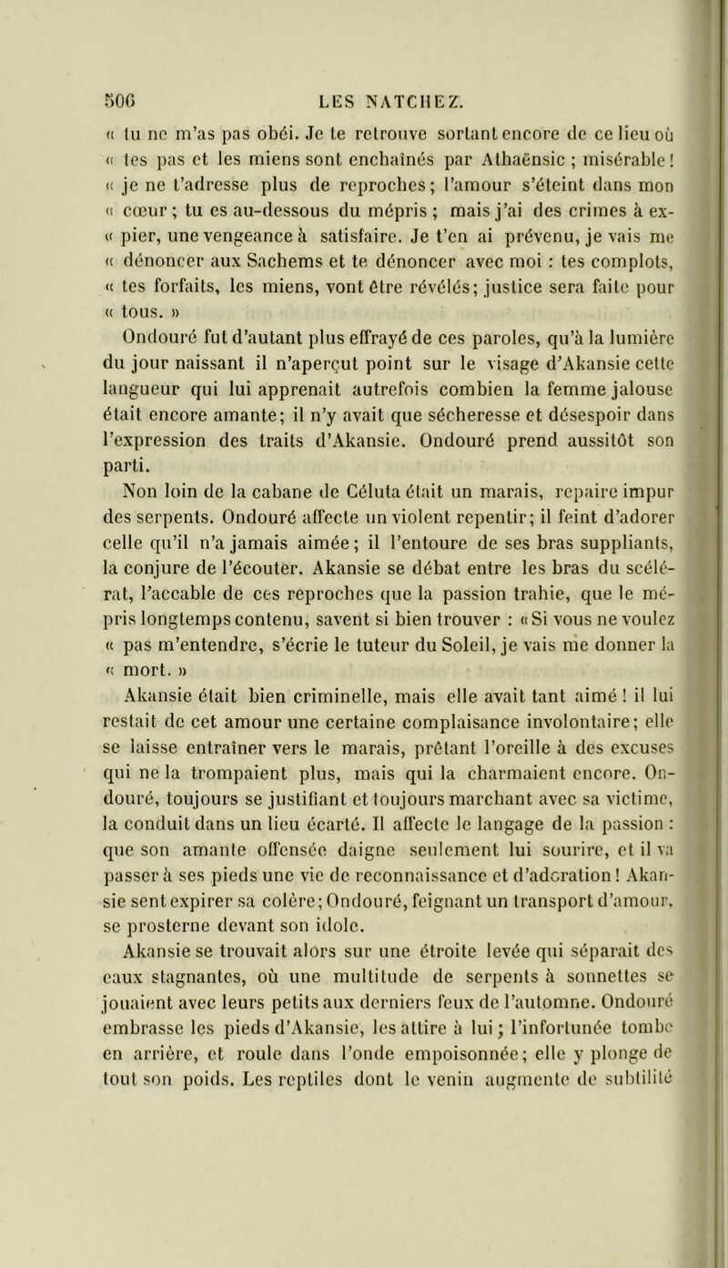 500 LES NATCUEZ. <1 tu ne m’as pas obéi. Je te retrouve sortant encore de ce lieu où (( tes pas et les miens sont enchaînés par Athaënsic ; misérable! (! je ne t’adresse plus de reproches; l’amour s’éteint dans mon (( cœur ; tu es au-dessous du mépris ; mais j’ai des crimes à ex- « pier, une vengeance à satisfaire. Je l’en ai prévenu, je vais me (( dénoncer aux Sachems et te dénoncer avec moi : tes complots, « tes forfaits, les miens, vont être révélés; justice sera faite pour (( tous. » Ondouré fut d’autant plus effrayé de ces paroles, qu’à la lumière du jour naissant il n’aperçut point sur le visage d’Akansie cette langueur qui lui apprenait autrefois combien la femme jalouse était encore amante; il n’y avait que sécheresse et désespoir dans l’expression des traits d’Akansie. Ondouré prend aussitôt son parti. Non loin de la cabane de Céluta était un marais, repaire impur des serpents. Ondouré affecte un violent repentir; il feint d’adorer celle qu’il n’a jamais aimée ; il l’entoure de ses bras suppliants, la conjure de l’écouter. Akansie se débat entre les bras du scélé- rat, l’accable de ces reproches que la passion trahie, que le mé- pris longtemps contenu, savent si bien trouver : «Si vous ne voulez « pas m’entendre, s’écrie le tuteur du Soleil, je vais me donner la « mort. » Akansie était bien criminelle, mais elle avait tant aimé ! il lui restait de cet amour une certaine complaisance involontaire; elle se laisse entraîner vers le marais, prêtant l’oreille à des excuses qui ne la trompaient plus, mais qui la charmaient encore. On- douré, toujours se justifiant et toujours marchant avec sa victime, la conduit dans un lieu écarté. Il affecte le langage de la passion : que son amante offensée daigne seulement lui sourire, et il va passer à ses pieds une vie de reconnaissance et d’adoration ! Akan- sie sent expirer sa colère; Ondouré, feignant un transport d’amour, se prosterne devant son idole. Akansie se trouvait alors sur une étroite levée qui séparait des eaux stagnantes, où une multitude de serpents à sonnettes se jouaient avec leurs petits aux derniers feux de l’automne. Ondouré embrasse les pieds d’Akansie, les attire à lui ; l’infortunée tombe en arrière, et roule dans l’onde empoisonnée; elle y plonge de tout son poids. Les reptiles dont le venin augmente do subtilité