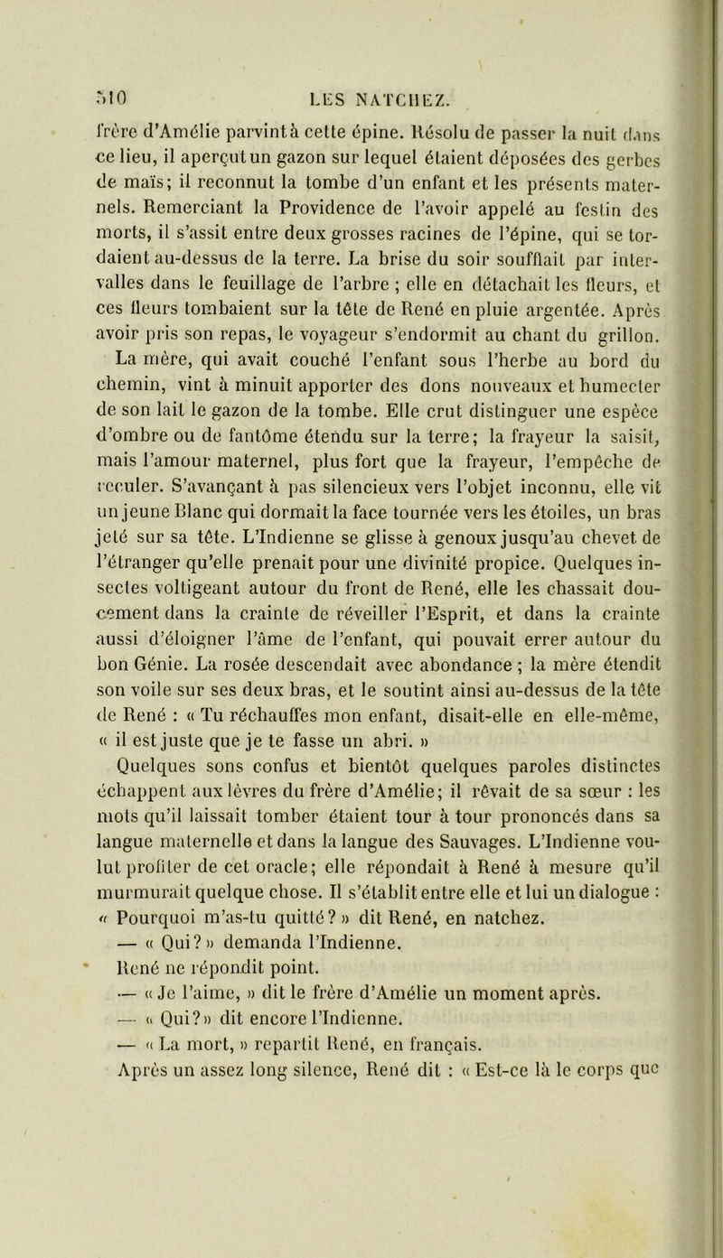 IVcre d’Amélie parvintà cette épine. Résolu de passer la nuit d.ins ce lieu, il aperçut un gazon sur lequel étaient déposées des gerbes de maïs; il reconnut la tombe d’un enfant et les présents mater- nels. Remerciant la Providence de l’avoir appelé au festin des morts, il s’assit entre deux grosses racines de l’épine, qui se tor- daient au-dessus de la terre. La brise du soir soufflait par inter- valles dans le feuillage de l’arbre ; elle en détachait les fleurs, et ces fleurs tombaient sur la tête de René en pluie argentée. Après avoir pris son repas, le voyageur s’endormit au chant du grillon. La mère, qui avait couché l’enfant sous l’herhe au hord du chemin, vint à minuit apporter des dons nouveaux et humecter de son lait le gazon de la tombe. Elle crut distinguer une espèce d’ombre ou de fantôme étendu sur la terre; la frayeur la saisit, mais l’amour maternel, plus fort que la frayeur, l’empêche de reculer. S’avançant à pas silencieux vers l’ohjet inconnu, elle vit un jeune Blanc qui dormait la face tournée vers les étoiles, un bras jeté sur sa tête. L’Indienne se glisse à genoux jusqu’au chevet de l’étranger qu’elle prenait pour une divinité propice. Quelques in- sectes voltigeant autour du front de René, elle les chassait dou- cement dans la crainte de réveiller l’Esprit, et dans la crainte aussi d’éloigner l’âme de l’enfant, qui pouvait errer autour du bon Génie. La rosée descendait avec abondance ; la mère étendit son voile sur ses deux bras, et le soutint ainsi au-dessus de la tête de René : « ïu réchauffes mon enfant, disait-elle en elle-même, « il est juste que je te fasse un ahri. » Quelques sons confus et bientôt quelques paroles distinctes échappent aux lèvres du frère d’Amélie; il rêvait de sa sœur : les mots qu’il laissait tomber étaient tour à tour prononcés dans sa langue maternelle et dans la langue des Sauvages. L’Indienne vou- lut profiter de cet oracle; elle répondait à René à mesure qu’il murmurait quelque chose. Il s’établit entre elle et lui un dialogue : <( Pourquoi m’as-tu quitté?» dit René, en natchez. — (( Qui?» demanda l’Indienne. * René ne répondit point. — « Je l’aime, » dit le frère d’Amélie un moment après. — (1 Qui?» dit encore l’Indienne. — U La mort, » repartit René, en français. Après un assez long silence, René dit : « Est-ce là le corps que