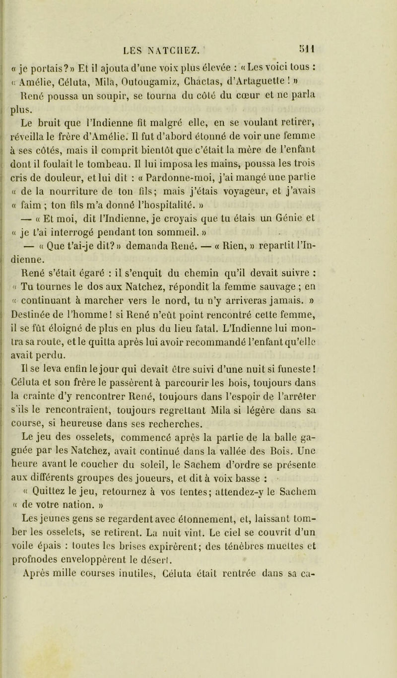 ' « je portais?» El il ajouta d’une voix plus élevée : «Les voici tous : (! Amélie, Céluta, Mila, Outougamiz, Chactas, d’Artaguette ! » René poussa un soupir, se tourna du côté du cœur et ne parla i plus. Le bruit que l’Indienne fit malgré elle, en se voulant retirer, - réveilla le frère d’Amélie. Il fut d’abord étonné de voir une femme ! à ses côtés, mais il comprit bientôt que c’était la mère de l’enfant ( dont il foulait le tombeau. Il lui imposa les mains, poussa les trois j cris de douleur, et lui dit ; « Pardonne-moi, j’ai mangé une partie (( de la nourriture de ton fils; mais j’étais voyageur, et j’avais « faim ; ton fils m’a donné l’hospitalité. » 1 — « Et moi, dit l’Indienne, je croyais que tu étais un Génie et 1 (I je t’ai interrogé pendant ton sommeil. » — « Que t’ai-je dit? » demanda René. — « Rien, » repartit l’In- » dienne. : René s’était égaré : il s’enquit du chemin qu’il devait suivre : ' '< Tu tournes le dos aux Natchez, répondit la femme sauvage ; en i « continuant à marcher vers le nord, tu n’y arriveras jamais. » j Destinée de l’homme! si René n’eût point rencontré celte femme, ii il se fût éloigné de plus en plus du lieu fatal. L’Indienne lui mon- i ira sa route, et le quitta après lui avoir recommandé l’enfant qu’elle ? avait perdu. Il se leva enfin le jour qui devait être suivi d’une nuit si funeste ! ! Céluta et son frère le passèrent à parcourir les bois, toujours dans la crainte d’y rencontrer René, toujours dans l’espoir de l’arrêter ! s'ils le rencontraient, toujours regrettant Mila si légère dans sa i course, si heureuse dans ses recherches. Le jeu des osselets, commencé après la partie de la balle ga- ; gnée par les Natchez, avait continué dans la vallée des Bois. Une î heure avant le coucher du soleil, le Sachem d’ordre se présente aux différents groupes des joueurs, et dit à voix basse : « Quittez le jeu, retournez à vos tentes; attendez-y le Sachem « de votre nation. » Les jeunes gens se regardent avec étonnement, et, laissant tom- I ber les osselets, se retirent. La nuit vint. Le ciel se couvrit d’un 1 voile épais : toutes les brises expirèrent; des ténèbres muettes et profondes enveloppèrent le désert. .Après mille courses inutiles, Céluta était rentrée dans sa ca-