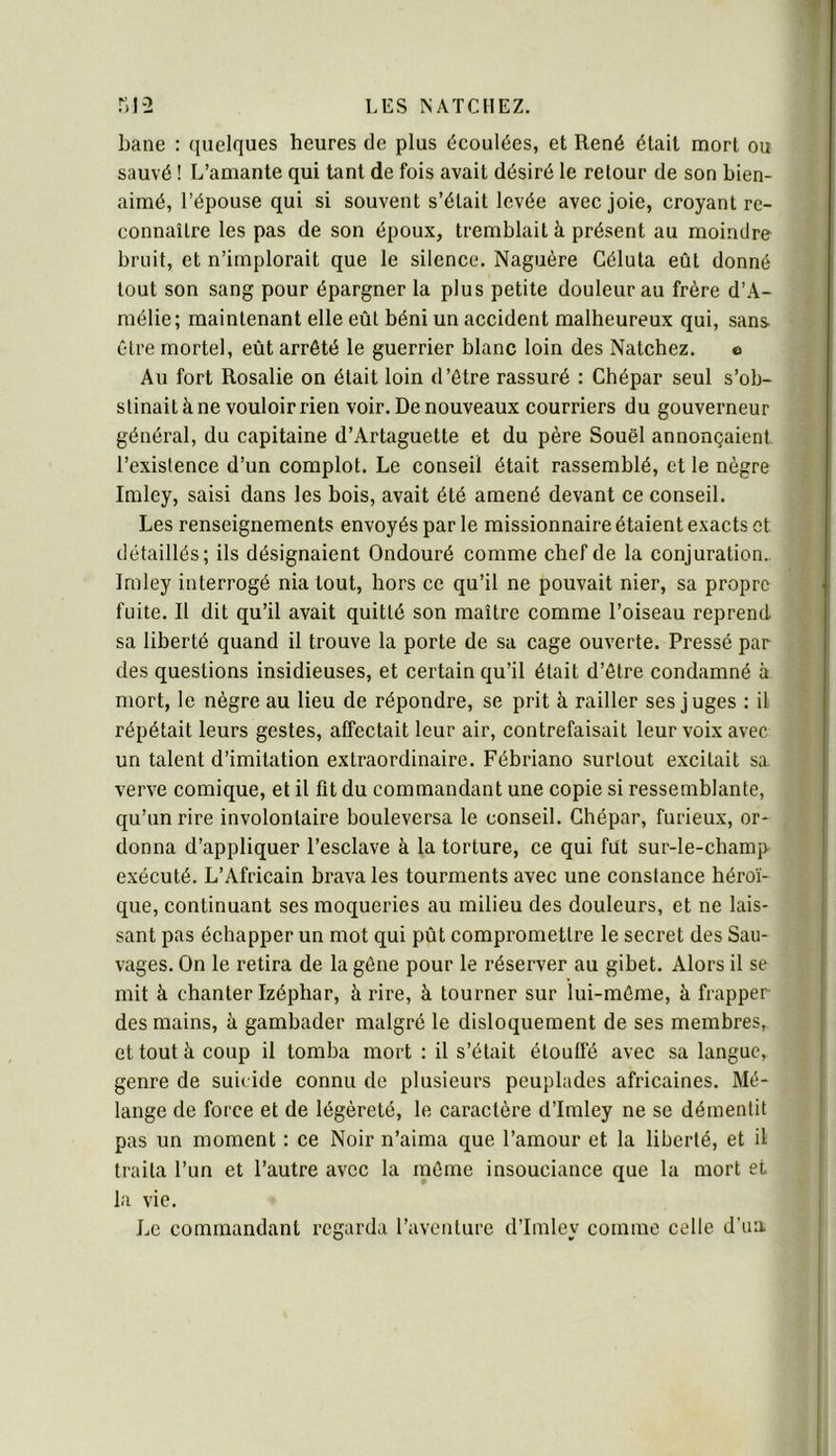 bane : quelques heures de plus écoulées, et René était mort ou sauvé ! L’amante qui tant de fois avait désiré le retour de son bien- aimé, l’épouse qui si souvent s’était levée avec joie, croyant re- connaître les pas de son époux, tremblait à présent au moindre bruit, et n’implorait que le silence. Naguère Céluta eût donné tout son sang pour épargner la plus petite douleur au frère d’A- mélie; maintenant elle eût béni un accident malheureux qui, sans- être mortel, eût arrêté le guerrier blanc loin des Natchez. o Au fort Rosalie on était loin d’être rassuré : Chépar seul s’ob- stinait à ne vouloir rien voir. De nouveaux courriers du gouverneur général, du capitaine d’Artaguette et du père Souël annonçaient l’existence d’un complot. Le conseil était rassemblé, et le nègre Imley, saisi dans les bois, avait été amené devant ce conseil. Les renseignements envoyés par le missionnaire étaient exacts et détaillés; ils désignaient Ondouré comme chef de la conjuration.. Imley interrogé nia tout, hors ce qu’il ne pouvait nier, sa propre fuite. R dit qu’il avait quitté son maître comme l’oiseau reprend sa liberté quand il trouve la porte de sa cage ouverte. Pressé par des questions insidieuses, et certain qu’il était d’être condamné à mort, le nègre au lieu de répondre, se prit h railler ses juges : il répétait leurs gestes, affectait leur air, contrefaisait leur voix avec un talent d’imitation extraordinaire. Fébriano surtout excitait sa. verve comique, et il fit du commandant une copie si ressemblante, qu’un rire involontaire bouleversa le conseil. Chépar, furieux, or- donna d’appliquer l’esclave à la torture, ce qui fut sur-le-champ exécuté. L’Africain brava les tourments avec une constance héroï- que, continuant ses moqueries au milieu des douleurs, et ne lais- sant pas échapper un mot qui pût compromettre le secret des Sau- vages. On le retira de la gêne pour le réserver au gibet. Alors il se mit à chanter Izéphar, à rire, à tourner sur lui-même, à frapper des mains, à gambader malgré le disloquement de ses membres, et tout à coup il tomba mort : il s’était étouffé avec sa langue, genre de suii ide connu de plusieurs peuplades africaines. Mé- lange de force et de légèreté, le caractère d’Imley ne se démentit pas un moment : ce Noir n’aima que l’amour et la liberté, et il traita l’un et l’autre avec la même insouciance que la mort et la vie. Le commandant regarda l’aventure d’Imley comme celle d’ua