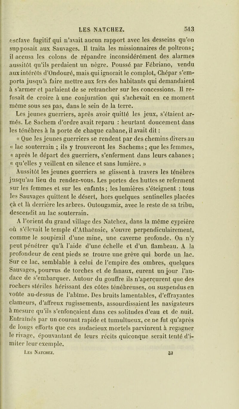 fsclave fugitif qui n’avait aucun rapport avec les desseins qu’on supposait aux Sauvages. Il traita les missionnaires de poltrons; il accusa les colons de répandre inconsidérément des alarmes < aussitôt qu’ils perdaient un nègre. Poussé par Féhriano, vendu i aux intérêts d’Ondouré, mais qui ignorait le complot, Chépar s’em- porta jusqu’à faire mettre aux fers des habitants qui demandaient J à s’armer et parlaient de se retrancher sur les concessions. Il re- fusait de croire à une conjuration qui s’achevait en ce moment , même sous ses pas, dans le sein de la terre. Les jeunes guerriers, après avoir quitté les jeux, s’étaient ar- 1 més. Le Sachem d’ordre avait reparu : heurtant doucement dans ) les ténèbres à la porte de chaque cabane, il avait dit : I « Que les jeunes guerriers se rendent par des chemins divers au 1 <c lac souterrain ; ils y trouveront les Sachems ; que les femmes, j « après le départ des guerriers, s’enferment dans leurs cabanes ; < <1 qu’elles y veillent en silence et sans lumière. » Aussitôt les jeunes guerriers se glissent à travers les ténèbres ! jusqu’au lieu du rendez-vous. Les portes des huttes se referment sur les femmes et sur les enfants ; les lumières s’éteignent : tous ( les Sauvages quittent le désert, hors quelques sentinelles placées I çà et là derrière les arbres. Outougamiz, avec le reste de sa tribu, ! descendit au lac souterrain. I A l’orient du grand village des Natchez, dans la môme cyprière où s’élevait le temple d’Athaënsic, s’ouvre perpendiculairement, ; comme le soupirail d’une mine, une caverne profonde. On n’y î peut pénétrer qu’à l’aide d’une échelle et d’un flambeau. A la ( profondeur de cent pieds se trouve une grève qui borde un lac. ( Sur ce lac, semblable à celui de l’empire des ombres, quelques I Sauvages, pourvus de torches et de fanaux, eurent unÿour l’au- 1 dace de s’embarquer. Autour du gouffre ils n’aperçurent que des > rochers stériles hérissant des côtes ténébreuses, ou suspendus en ’ voûte au-dessus de l’abîme. Des bruits lamentables, d’effrayantes clameurs, d’affreux rugissements, assourdissaient les navigateurs J à mesure qu’ils s’enfonçaient dans ces solitudes d’eau et de nuit, i Entraînés par un courant rapide et tumultueux, ce ne fut qu’aprés I de longs efforts que ces audacieux mortels parvinrent à regagner f le rivage, épouvantant de leurs récits quiconque serait tenté d’i- I miter leur exemple. l.Es Natchez. 33