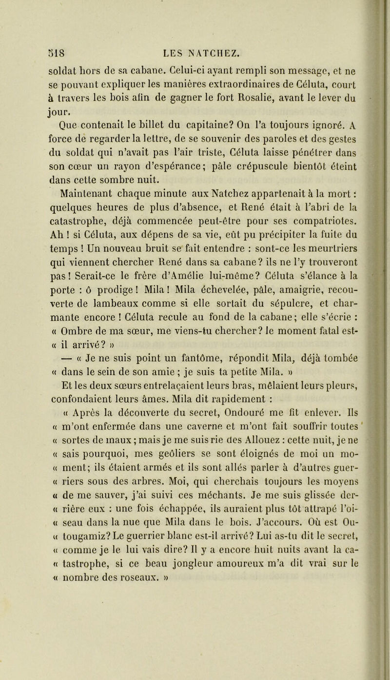 soldat hors de sa cabane. Celui-ci ayant rempli son message, et ne se pouvant expliquer les manières extraordinaires de Célula, court à travers les bois afin de gagner le fort Rosalie, avant le lever du jour. Que contenait le billet du capitaine? On l’a toujours ignoré. A force de regarder la lettre, de se souvenir des paroles et des gestes du soldat qui n’avait pas l’air triste, Céluta laisse pénétrer dans son cœur un rayon d’espérance; pâle crépuscule bientôt éteint dans cette sombre nuit. Maintenant chaque minute aux Natchez appartenait à la mort ; quelques heures de plus d’absence, et René était à l’abri de la catastrophe, déjà commencée peut-être pour ses compatriotes. Ah ! si Céluta, aux dépens de sa vie, eût pu précipiter la fuite du temps ! Un nouveau bruit se fait entendre ; sont-ce les meurtriers qui viennent chercher René dans sa cabane? ils ne l’y trouveront pas! Serait-ce le frère d’Amélie lui-môme? Céluta s’élance à la porte : ô prodige ! Mila I Mila échevelée, pâle, amaigrie, recou- verte de lambeaux comme si elle sortait du sépulcre, et char- mante encore ! Céluta recule au fond de la cabane; elle s’écrie : « Ombre de ma sœur, me viens-tu chercher? le moment fatal est- « il arrivé? » — « Je ne suis point un fantôme, répondit Mila, déjà tombée « dans le sein de son amie ; je suis ta petite Mila. » Et les deux sœurs entrelaçaient leurs bras, mêlaient leurs pleurs, confondaient leurs âmes. Mila dit rapidement : « Ap rès la découverte du secret, Ondouré me fit enlever. Ils « m’ont enfermée dans une caverne et m’ont fait souffrir toutes’ « sortes de maux ; mais je me suis rie des Allouez : cette nuit, je ne « sais pourquoi, mes geôliers se sont éloignés de moi un mo- « ment; ils étaient armés et ils sont allés parler à d’autres guér- it riers sous des arbres. Moi, qui cherchais toujours les moyens « de me sauver, j’ai suivi ces méchants. Je me suis glissée der- « riére eux : une fois échappée, ils auraient plus tôt attrapé l’oi- « seau dans la nue que Mila dans le bois. J’accours. Où est Ou- ït tougamiz?Le guerrier blanc est-il arrivé? Lui as-tu dit le secret, tt comme je le lui vais dire? Il y a encore huit nuits avant la ca- tt tastrophe, si ce beau jongleur amoureux m’a dit vrai sur le M nombre des roseaux. »