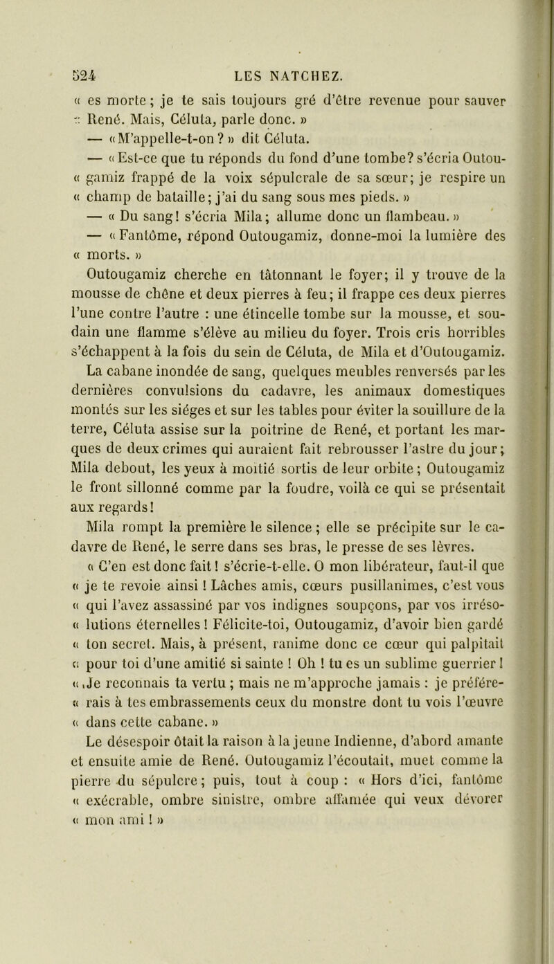 c( es morte ; je te sais toujours gré d’être revenue pour sauver r René. Mais, Céluta, parle donc. » — « M’appelle-t-on ? » dit Céluta. — «Est-ce que tu réponds du fond d’une tombe?s’écria Outou- « gamiz frappé de la voix sépulcrale de sa sœur; je respire un « champ de bataille; j’ai du sang sous mes pieds. » — « Du sang! s’écria Mila; allume donc un flambeau. » — « Fantôme, répond Outougamiz, donne-moi la lumière des « morts. » Outougamiz cherche en tâtonnant le foyer; il y trouve de la mousse de chêne et deux pierres à feu; il frappe ces deux pierres l’une contre l’autre : une étincelle tombe sur la mousse, et sou- dain une flamme s’élève au milieu du foyer. Trois cris horribles s’échappent à la fois du sein de Céluta, de Mila et d’Outougamiz. La cabane inondée de sang, quelques meubles renversés par les dernières convulsions du cadavre, les animaux domestiques montés sur les sièges et sur les tables pour éviter la souillure de la terre, Céluta assise sur la poitrine de René, et portant les mar- ques de deux crimes qui auraient fait rebrousser l’astre du jour; Mila debout, les yeux à moitié sortis de leur orbite ; Outougamiz le front sillonné comme par la foudre, voilà ce qui se présentait aux regards ! Mila rompt la première le silence ; elle se précipite sur le ca- davre de René, le serre dans ses bras, le presse de ses lèvres. (I C’en est donc fait! s’écrie-t-elle. O mon libérateur, faut-il que (( je te revoie ainsi ! Lâches amis, cœurs pusillanimes, c’est vous « qui l’avez assassiné par vos indignes soupçons, par vos irréso- « lutions éternelles ! Félicite-toi, Outougamiz, d’avoir bien gardé « ton secret. Mais, à présent, ranime donc ce cœur qui palpitait Ci pour toi d’une amitié si sainte ! Oh ! tu es un sublime guerrier ! « iJe reconnais ta vertu ; mais ne m’approche jamais : je préfére- « rais à tes embrassements ceux du monstre dont tu vois l’œuvre « dans cette cabane. » Le désespoir ôtait la raison à la jeune Indienne, d’abord amante et ensuite amie de René. Outougamiz l’écoutait, muet comme la pierre-du sépulcre; puis, tout à coup: «Hors d’ici, fantôme « exécrable, ombre sinistre, ombre alfamée qui veux dévorer « mon ami ! »