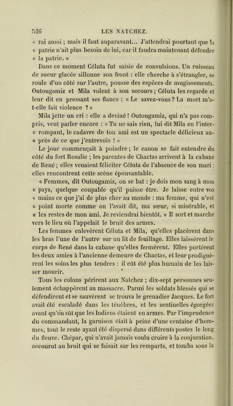 (! rai aussi ; mais il faut auparavant... J’attendrai pourtant que la (( patrie n’ait plus besoin de lui, car il faudra maintenant défendre (( la patrie. » Dans ce moment Céluta fut saisie de convulsions. Un ruisseau de sueur glacée sillonne son front : elle cherche à s’étrangler, se roule d’un côté sur l’autre, pousse des espèces de mugissements. Outougamiz et Mila volent à son secours ; Céluta les regarde et leur dit en pressant ses flancs : « Le savez-vous ? La mort m’a- l-elle fait violence ? » Mila jette un cri : elle a deviné ! Outougamiz, qui n’a pas com- pris, veut parler encore : « Tu ne sais rien, lui dit Mila en l’inter- « rompant, le cadavre de ton ami est un spectacle délicieux au- « près de ce que j’entrevois ! » Le jour commençait à poindre ; le canon se fait entendre du côté du fort Rosalie ; les parentes de Chactas arrivent à la cabane de René; elles venaient féliciter Céluta de l’absence de son mari : elles rencontrent cette scène épouvantable. « Femmes, dit Outougamiz, on se bat : je dois mon sang à mon « pays, quelque coupable qu’il puisse être. Je laisse entre vos ti mains ce que j’ai de plus cher au monde : ma femme, qui n’est <( point morte comme on l’avait dit, ma sœur, si misérable, et « les restes de mon ami. Je reviendrai bientôt. » Il sort et marche vers le lieu où l’appelait le bruit des armes. Les femmes enlevèrent Céluta et Mila, qu’elles placèrent dans les bras l’une de l’autre sur un lit de feuillage. Elles laissèrent le corps de René dans la cabane qu’elles fermèrent. Elles portèrent les deux amies à l’ancienne demeure de Chactas, et leur prodiguè- rent les soins les plus tendres : il eût été plus humain de les lais- ser mourir. Tous les colons périrent aux Natchez ; dix-sept personnes seu- lement échappèrent au massacre. Parmi les soldats blessés qui se défendirent et se sauvèrent se trouva le grenadier Jacques. Le fort avait été escaladé dans les ténèbres, et les sentinelles égorgées avant qu’on sût que les Indiens étaient en armes. Par l’imprudence du commandant, la garnison était à peine d’une centaine d’hom- mes, tout le reste ayant été dispersé dans différents postes le long du fleuve. Cliépar, qui n’avait jamais voulu croire h la conjuration, accourut au bruit qui se faisait sur les remparts, et tomba sous la