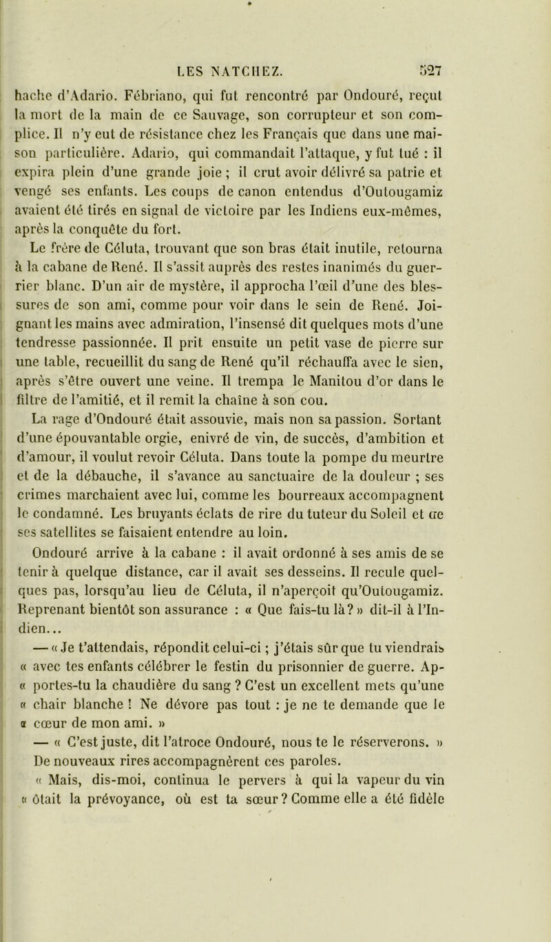 hache d’Adario. Fébriano, qui fut rencontré par Ondouré, reçut la mort de la main de ce Sauvage, son corrupteur et son com- plice. II n’y eut de résistance chez les Français que dans une mai- son particulière. Adario, qui commandait l’attaque, y fut tué : il expira plein d’une grande joie ; il crut avoir délivré sa patrie et vengé ses enfants. Les coups de canon entendus d’Outougamiz avaient été tirés en signal de victoire par les Indiens eux-rnémes, après la conquête du fort. Le frère de Céluta, trouvant que son bras était inutile, retourna à la cabane de René. Il s’assit auprès des restes inanimés du guer- rier blanc. D’un air de mystère, il approcha l’œil d’une des bles- sures de son ami, comme pour voir dans le sein de René. Joi- gnant les mains avec admiration, l’insensé dit quelques mots d’une tendresse passionnée. Il prit ensuite un petit vase de pierre sur line table, recueillit du sang de René qu’il réchauffa avec le sien, après s’être ouvert une veine. Il trempa le Manitou d’or dans le filtre de l’amitié, et il remit la chaîne à son cou. La rage d’Ondouré était assouvie, mais non sa passion. Sortant d’une épouvantable orgie, enivré de vin, de succès, d’ambition et d’amour, il voulut revoir Céluta. Dans toute la pompe du meurtre et de la débauche, il s’avance au sanctuaire de la douleur ; ses crimes marchaient avec lui, comme les bourreaux accompagnent le condamné. Les bruyants éclats de rire du tuteur du Soleil et oe ses satellites se faisaient entendre au loin. Ondouré arrive à la cabane : il avait ordonné à ses amis de se tenir à quelque distance, car il avait ses desseins. Il recule quel- ques pas, lorsqu’au lieu de Céluta, il n’aperçoit qu’Outougamiz. Reprenant bientôt son assurance : « Que fais-tu là?» dit-il à l’In- dien... — «Je t’attendais, répondit celui-ci ; j’étais sûr que tu viendrais « avec tes enfants célébrer le festin du prisonnier de guerre. Ap- « portes-tu la chaudière du sang ? C’est un excellent mets qu’une « chair blanche ! Ne dévore pas tout : je ne te demande que le a cœur de mon ami. » — « C’est juste, dit l’atroce Ondouré, nous te le réserverons. » De nouveaux rires accompagnèrent ces paroles. « Mais, dis-moi, continua le pervers à qui la vapeur du vin «ôtait la prévoyance, où est ta sœur ? Comme elle a été fidèle