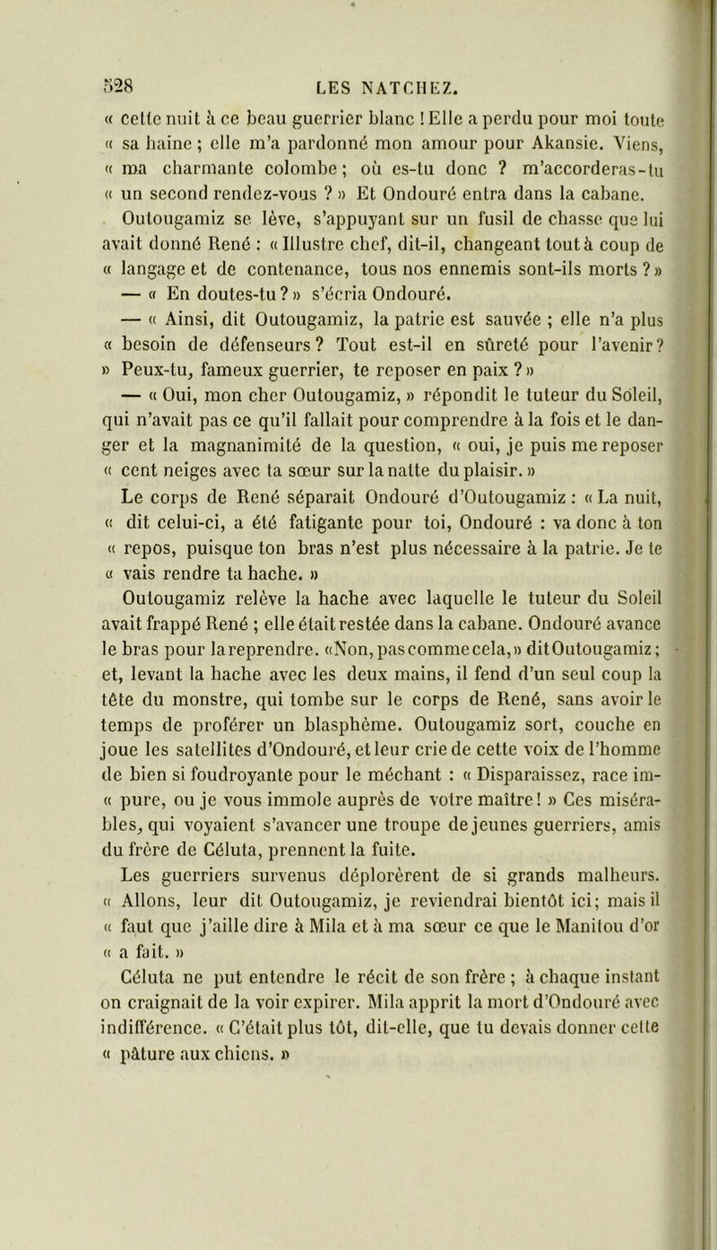 « celte nuit h ce beau guerrier blanc ! Elle a perdu pour moi toute (( sa haine ; elle m’a pardonné mon amour pour Akansie. Viens, (( ma charmante colombe; où es-tu donc ? m’accorderas-tu (( un second rendez-vous ? » Et Ondouré entra dans la cabane. Oulougamiz se lève, s’appuyant sur un fusil de chasse que lui avait donné René : « Illustre chef, dit-il, changeant tout à coup de « langage et de contenance, tous nos ennemis sont-ils morts ? » — « En doutes-tu ? » s’écria Ondouré. — « Ainsi, dit Outougamiz, la patrie est sauvée ; elle n’a plus « besoin de défenseurs? Tout est-il en sûreté pour l’avenir? B Peux-tu, fameux guerrier, te reposer en paix ? » — « Oui, mon cher Outougamiz, » répondit le tuteur du Soleil, qui n’avait pas ce qu’il fallait pour comprendre à la fois et le dan- ger et la magnanimité de la question, « oui, je puis me reposer « cent neiges avec ta sœur sur la natte du plaisir. » Le corps de René séparait Ondouré d’Outougamiz : «La nuit, « dit celui-ci, a été fatigante pour toi, Ondouré : va donc à ton « repos, puisque ton bras n’est plus nécessaire à la patrie. Je te c( vais rendre ta hache. » Oulougamiz relève la hache avec laquelle le tuteur du Soleil avait frappé René ; elle était restée dans la cabane. Ondouré avance le bras pour lareprendre. «Non,pascommecela,)) ditOutougamiz ; et, levant la hache avec les deux mains, il fend d’un seul coup la tête du monstre, qui tombe sur le corps de René, sans avoir le temps de proférer un blasphème. Outougamiz sort, couche en joue les satellites d’Ondouré, etleur crie de cette voix de l’homme de bien si foudroyante pour le méchant : « Disparaissez, race ira- « pure, ou je vous immole auprès de votre maître! » Ces miséra- bles, qui voyaient s’avancer une troupe de jeunes guerriers, amis du frère de Céluta, prennent la fuite. Les guerriers survenus déplorèrent de si grands malheurs. « Allons, leur dit Outougamiz, je reviendrai bientôt ici; mais il « faut que j’aille dire à Mila et à ma sœur ce que le Manitou d’or « a fait. » Céluta ne put entendre le récit de son frère ; à chaque instant on craignait de la voir expirer. Mila apprit la mort d’Ondouré avec indifférence. « C’était plus tôt, dit-elle, que tu devais donner celte « pâture aux chiens. »