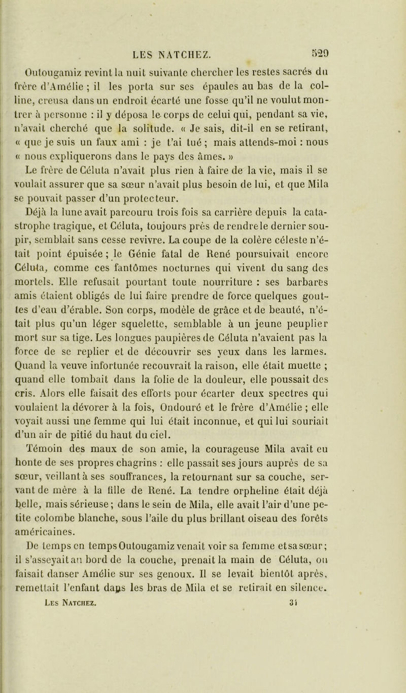 Ouloiigamiz revint la nuit suivante chercher les restes sacrés du frère d’Amélie ; il les porta sur ses épaules au bas de la col- line, creusa dans un endroit écarté une fosse qu’il ne voulut mon- trer à personne : il y déposa le corps de celui qui, pendant sa vie, n’avait cherché que la solitude. « Je sais, dit-il en se retirant, (( que je suis un faux ami ; je t’ai tué ; mais attends-moi : nous (( nous expliquerons dans le pays des âmes. » Le frère de Géluta n’avait plus rien à faire de la vie, mais il se voulait assurer que sa sœur n’avait plus besoin de lui, et que Mila se pouvait passer d’un protecteur. Déjà la lune avait parcouru trois fois sa carrière depuis la cata- strophe tragique, et Géluta, toujours près de rendre le dernier sou- pir, semblait sans cesse revivre. La coupe de la colère céleste n’é- tait point épuisée ; le Génie fatal de René poursuivait encore Géluta, comme ces fantômes nocturnes qui vivent du sang des mortels. Elle refusait pourtant toute nourriture : ses barbares amis étaient obligés de lui faire prendre de force quelques gout- tes d’eau d’érable. Son corps, modèle de grâce et de beauté, n’é- tait plus qu’un léger squelette, semblable à un jeune peuplier mort sur sa tige. Les longues paupières de Géluta n’avaient pas la force de se replier et de découvrir ses yeux dans les larmes. Quand la veuve infortunée recouvrait la raison, elle était muette ; quand elle tombait dans la folie de la douleur, elle poussait des cris. Alors elle faisait des efforts pour écarter deux spectres qui voulaient la dévorer à la fois, Ondouré et le frère d’Amélie ; elle voyait aussi une femme qui lui était inconnue, et qui lui souriait d’un air de pitié du haut du ciel. Témoin des maux de son amie, la courageuse Mila avait eu honte de ses propres chagrins : elle passait ses jours auprès de sa sœur, veillant à ses souffrances, la retournant sur sa couche, ser- vant de mère à la tille de René. La tendre orpheline était déjà belle, mais sérieuse ; dans le sein de Mila, elle avait l’air d’une pe- tite colombe blanche, sous l’aile du plus brillant oiseau des forêts américaines. De temps en tempsOutougamiz venait voir sa femme etsasœur; il s’asseyaitan bord de la couche, prenait la main de Géluta, ou faisait danser Amélie sur ses genoux. Il se levait bientôt après, remettait l’enfant daps les bras de Mila et se retirait en silence. Les Natcmez. 3î