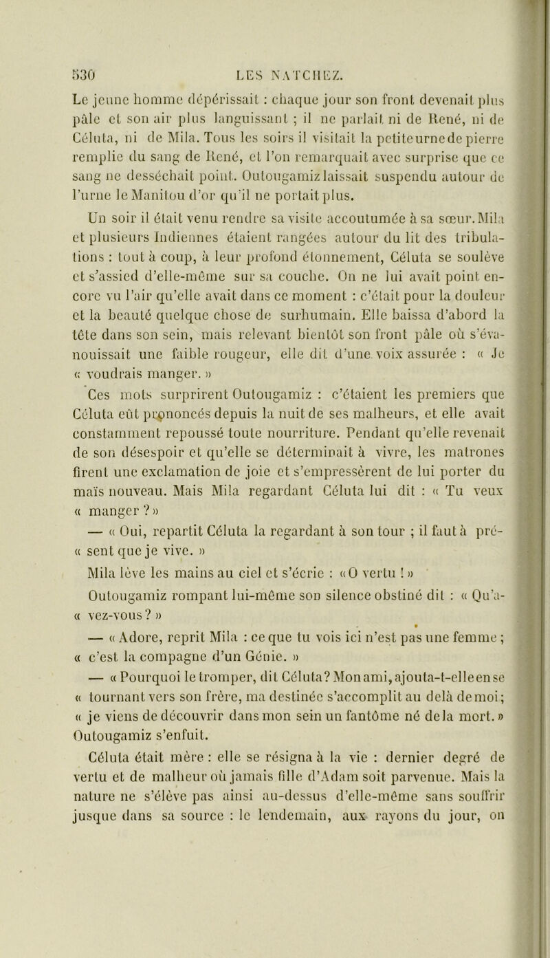 Le jeune homme dépérissait : chaque jour son front devenait plus pâle et son air plus languissant ; il ne parlait ni de René, ni de Céluta, ni de Mila. Tous les soirs il visitait la petite urne de pierre remplie du sang de René, et l’on remarquait avec surprise que ce sang ne desséchait point. Outougamiz laissait suspendu autour de l’urne le Manitou d’or qu’il ne portait ])lus. Un soir il était venu rendre sa visite accoutumée à sa sœur. IMila et plusieurs Indiennes étaient rangées autour du lit des tribula- tions : tout à coup, à leur profond étonnement, Céluta se soulève et s’assied d’elle-même sur sa couche. On ne lui avait point en- core vu l’air qu’elle avait dans ce moment : c’était pour la douleur et la beauté quelque chose de surhumain. Elle baissa d’abord la tête dans son sein, mais relevant bientôt son front pâle où s’éva- nouissait une faible rougeur, elle dit d’une voix assurée : « Je « voudrais manger. » Ces mots surprirent Outougamiz : c’étaient les premiers que Céluta eût pr^tnoncés depuis la nuit de ses malheurs, et elle avait constamment repoussé toute nourriture. Pendant qu’elle revenait de son désespoir et qu’elle se déterminait à vivre, les matrones firent une exclamation de joie et s’empressèrent de lui porter du maïs nouveau. Mais Mila regardant Céluta lui dit : « Tu veux « manger?» — « Oui, repartit Céluta la regardant à son tour ; il fauta pré- « sent que je vive. » Mila lève les mains au ciel et s’écrie : «O vertu ! » Outougamiz rompant lui-même son silence obstiné dit : « Qu’a- « vez-vous ? » — (( Adore, reprit Mila : ce que tu vois ici n’est pas une femme ; « c’est la compagne d’un Génie. » — « Pourquoi le tromper, dit Céluta? Monami,ajouta-t-elleensc « tournant vers son frère, ma destinée s’accomplit au dehà de moi ; « je viens de découvrir dans mon sein un fantôme né delà mort. » Outougamiz s’enfuit. Céluta était mère : elle se résigna à la vie : dernier degré de vertu et de malheur où jamais fille d’Adam soit parvenue. Mais la nature ne s’élève pas ainsi au-dessus d’elle-inême sans soulfrir jusque dans sa source : le lendemain, aux rayons du jour, on