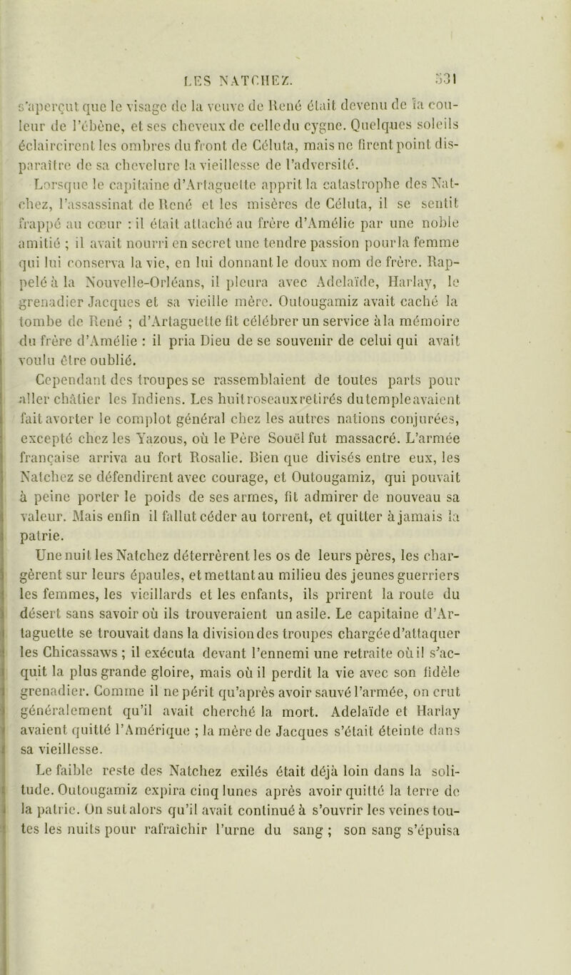 s’iijiorçut que le visage de la veuve de René élait devenu de îa cou- leur de l’ébène, et scs cbcvcuxdc cellcdu cygne. Quelques soleils éclaircirent les ombres du front de Céluta, mais ne firent point dis- paraître de sa chevelure la vieillesse de l’adversité. Lorsque le caj)itaine d’AiTaguctte apprit la catastrophe des Nat- ebez, l’assassinat de René et les misères de Céluta, il se sentit frappé au cœur : il était attaché au frère d’Amélie par une noble amitié ; il avait nourri en secret une tendre passion pourla femme qui lui conserva la vie, en lui donnant le doux nom de frère. Rap- pelé à la Nouvelle-Orléans, il pleura avec Adélaïde, Harlay, le grenadier Jacques et sa vieille mère. Outougamiz avait caché la tombe de René ; d’Artaguette fit célébrer un service àla mémoire du frère d’Amélie : il pria Dieu de se souvenir de celui qui avait voulu être oublié. Cependant des troupes se rassemblaient de toutes parts pour aller châtier les Indiens. Les huit roseaux retirés dutempleavaient fait avorter le complot général chez les autres nations conjurées, excepté chez les Yazous, où le Père Souël fut massacré. L’armée française arriva au fort Rosalie. Bien que divisés entre eux, les Natchez se défendirent avec courage, et Outougamiz, qui pouvait à peine porter le poids de ses armes, fit admirer de nouveau sa valeur. Mais enfin il fallut céder au torrent, et quitter à jamais la patrie. Une nuit les Natchez déterrèrent les os de leurs pères, les char- gèrent sur leurs épaules, et mettant au milieu des jeunes guerriers les femmes, les vieillards et les enfants, ils prirent la roule du désert sans savoir où ils trouveraient un asile. Le capitaine d’Ar- taguette se trouvait dans la division des troupes chargée d’attaquer les Chicassaws ; il exécuta devant l’ennemi une retraite où il s’ac- quit la plus grande gloire, mais où il perdit la vie avec son fidèle grenadier. Comme il ne périt qu’après avoir sauvé l’armée, on crut généralement qu’il avait cherché la mort. Adélaïde et Harlay avaient quitté l’Amérique ; la mère de Jacques s’était éteinte dans sa vieillesse. Le faible reste des Natchez exilés était déjà loin dans la soli- tude. Outougamiz expira cinq lunes après avoir quitté la terre de la patrie. On sut alors qu’il avait continué à s’ouvrir les veines tou- tes les nuits pour rafraîchir l’urne du sang ; son sang s’épuisa