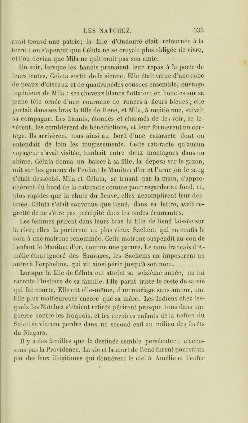 avait Iromé une pairie; la fille d’Ünclouré était retournée à la terre : on s’aperçut cpie Célula ne se croyait plus obligée de vivre, et l’on devina que Mila ne quitterait pas son amie. Un soir, lorsque les bannis prenaient leur repas à la porte de leurs lentes, Célula sortit de la sienne. Elle était vêtue d’une robe de peaux d’oiseaux et de quadrupèdes cousues ensemble, ouvrage ingénieux de Mila : ses cheveux blanes fiotlaient en boucles sur sa jeune tête ornée d’une couronne de ronces à fleurs bleues; elle portait dans ses bras la fille de René, et Mila, à moitié nue, suivait sa compagne. Les bannis, étonnés et charmés de les voir, se le- vèrent, les comblèrent de bénédictions, et leur formèrent un cor- tège. Ils arrivèrent tous ainsi au bord d’une cataracte dont on entendait de loin les mugissements. Cette cataracte qu’aucun voyageur n’avait visitée, tombait entre deux montagnes dans un abîme. Céluta donna un baiser à sa fille, la déposa sur le gazon, mit sur les genoux de l’enfant le Manitou d’or et l’urne.où le sang s’était desséché. Mila et Céluta, se tenant par la main, s’appro- chèrent du bord de la cataracte comme pour regarder au fond, et, plus rapides que la chute du fleuve, elles accomplirent leur des- tinée. Céluta s’était souvenue que René, dans sa lettre, avait re- gretté de ne s’être pas précipité dans les ondes écumantes. Les femmes prirent dans leurs bras la fille de René laissée sur la rive; elles la portèrent au plus vieux Sachem qui en confia le soin à une matrone renommée. Cette matrone suspendit au cou de l’enfant le Manitou d’or, comme une parure. Le nom français d’A- mélie étant ignoré des Sauvages, les Sachems en imposèrent un autre à l’orpheline, qui vit ainsi périr jusqu’à son nom. Lorsque la fille de Céluta eut atteint sa seizième année, on lui raconta l’histoire de sa famille. Elle parut triste le reste de sa vie qui fut courte. Elle eut elle-même, d’un mariage sans amour, une fille plus malheureuse eneore que sa mère. Les Indiens chez les- quels lesNatchez s’étaient retirés périrent presque tous dans une guerre contre les Iroquois, et les derniers enfants de la nation du Soleil se vinrent perdre dans un second exil au milieu des forêts du Niagara. Il y a des familles que la destinée semble persécuter : n’accu- sons pas la Providence. La vie et la mort de René furent poursuivis par des feux illégitimes qui donnèrent le ciel à Amélie et l’enfer
