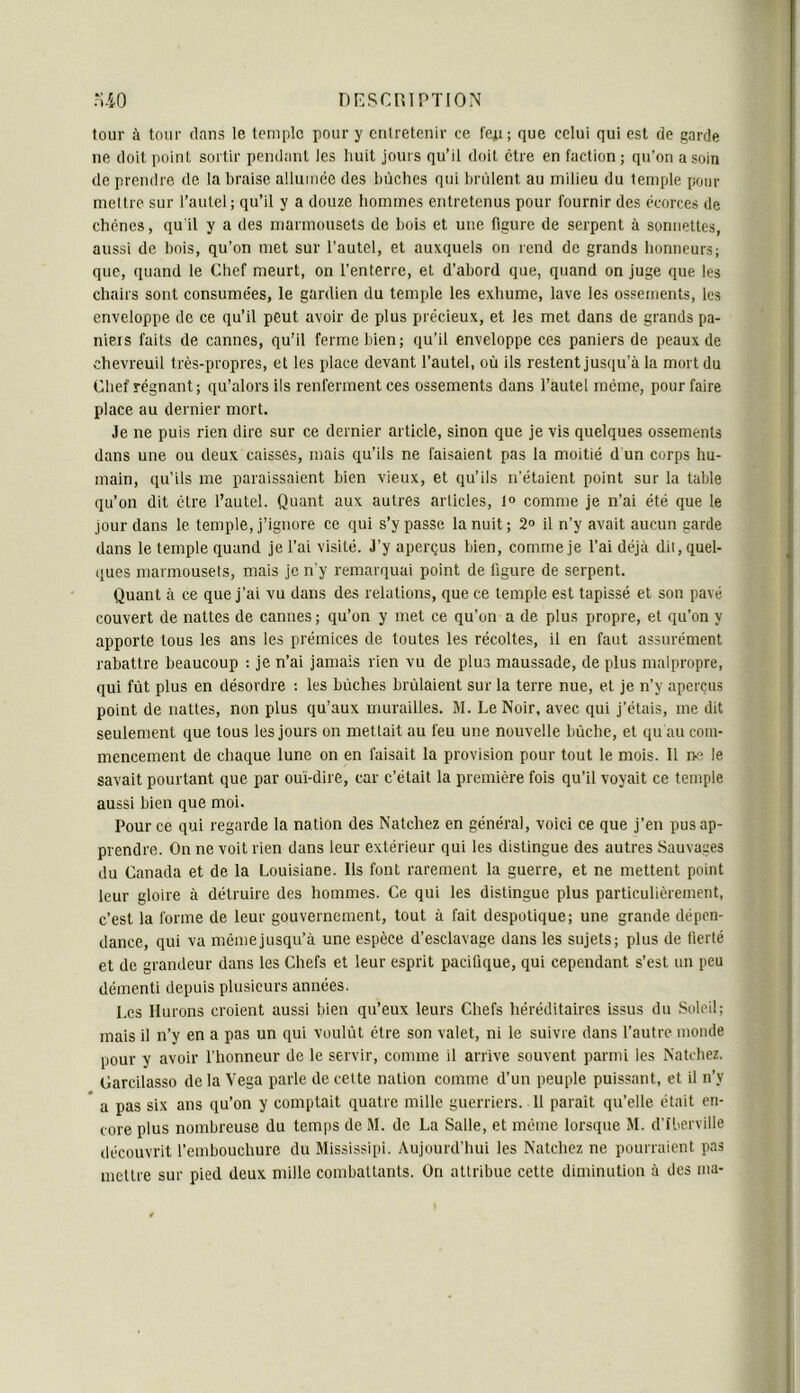 tour à tour dans le temple pour y entretenir ce feu; que celui qui est de garde ne doit point sortir pendant les liuit jours qu’il doit être en faction ; qu’on a soin de prendre de la braise allumée des bûches qui brûlent au milieu du temple pour mettre sur l’autel ; qu’il y a douze hommes entretenus pour fournir des écorces de chênes, quil y a des marmousets de bois et une figure de serpent à sonnettes, aussi de bois, qu’on met sur l’autel, et auxquels on rend de grands honneurs; que, quand le Chef meurt, on l’enterre, et d’abord que, quand on juge que les chairs sont consumées, le gardien du temple les exhume, lave les ossements, les enveloppe de ce qu’il peut avoir de plus précieux, et les met dans de grands pa- niers faits de cannes, qu’il ferme bien; qu’il enveloppe ces paniers de peaux de chevreuil très-propres, et les place devant l’autel, où ils restent jusqu’à la mort du Chef régnant; qu’alors ils renferment ces ossements dans l’autel même, pour faire place au dernier mort. Je ne puis rien dire sur ce dernier article, sinon que je vis quelques ossements dans une ou deux caisses, mais qu’ils ne faisaient pas la moitié d un corps hu- main, qu’ils me paraissaient bien vieux, et qu’ils n’étaient point sur la table qu’on dit être l’autel. Quant aux autres articles, 1° comme je n’ai été que le jour dans le temple, j’ignore ce qui s’y passe la nuit; 2“ il n’y avait aucun garde dans le temple quand je l’ai visité. J’y aperçus bien, comme je l’ai déjà dit, quel- ques marmousets, mais je n'y remarquai point de figure de serpent. Quant à ce que j’ai vu dans des relations, que ce temple est tapissé et son pavé couvert de nattes de cannes ; qu’on y met ce qu’on a de plus propre, et qu’on y apporte tous les ans les prémices de toutes les récoltes, il en faut assurément rabattre beaucoup : je n’ai jamais rien vu de plus maussade, de plus malpropre, qui fût plus en désordre : les bûches brûlaient sur la terre nue, et je n’y aperçus point de nattes, non plus qu’aux murailles. M. Le Noir, avec qui j’étais, me dit seulement que tous les jours on mettait au feu une nouvelle bûche, et qu au com- mencement de chaque lune on en faisait la provision pour tout le mois. Il ne le savait pourtant que par ouï-dire, car c’était la première fois qu’il voyait ce temple aussi bien que moi. Pour ce qui regarde la nation des Natchez en général, voici ce que j’en pus ap- prendre. On ne voit rien dans leur extérieur qui les distingue des autres Sauvages du Canada et de la Louisiane. Ils font rarement la guerre, et ne mettent point leur gloire à détruire des hommes. Ce qui les distingue plus particulièrement, c’est la forme de leur gouvernement, tout à fait despotique; une grande dépen- dance, qui va même jusqu’à une espèce d’esclavage dans les sujets; plus de fierté et de grandeur dans les Chefs et leur esprit pacifique, qui cependant s’est un peu démenti depuis plusieurs années. Les llurons croient aussi bien qu’eux leurs Chefs héréditaires issus du Soleil; mais il n’y en a pas un qui voulût être son valet, ni le suivie dans l’autre monde pour y avoir l’honneur de le servir, comme il arrive souvent parmi les Natchez. Carcilasso de la Vega parle de celte nation comme d’un peuple puissant, et il n’y * a pas six ans qu’on y comptait quatre mille guerriers. 11 parait qu’elle était en- core plus nombreuse du temps de M. de La Salle, et meme lorsque M. d’iberville déeouvrit l’embouchure du Mississipi. Aujourd’hui les Natchez ne pourraient pas mettre sur pied deux mille combattants. On attribue cette diminution à des ma-