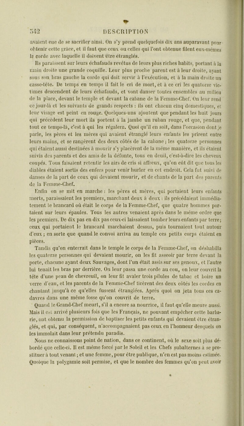 avaient, eue de se sacrifier ainsi. On s’y prend quelquefois dix ans auparavant pour ol'itenir celte grâce, et il faut que ceux ou celles qui l’ont obtenue filent eux-incmes la corde avec la(iuelle il doivent être éti anglés. Ils paraissent sur leurs échafauds revêtus de leurs plus riches habits, portant à la main droite une grande co(iuille. Leur plus proche parent est à leur droite, ayant sous sou bras gauche la corde (pii doit servir à rexécution, et à la main droite un casse-tête. De temps en temps il fait le cri de mort, et à ce cri les quatorze vic- times descendent de leurs échafauds, et vont danser toutes ensembles au milieu de la place, devant le temple et devant la cabane de la Femme-Chef. On leur rend ce jour-là et les suivants de grands respects ; ils ont chacun cinq dnmesti(pies, ei leur visage est peint en rouge. Quebiues uns .ajoutent que pendant les huit jours qui précèdent leur mort ils portent à la jambe un ruban rouge, et que, pendant tout ce lemps-lù, c’est à qui les régalera. Quoi qu’il en soit, dans l’occasion dont je parle, les pères et les mères qui avaient étranglé leurs enfants les prirent entre leurs mains, et se rangèrent des deux cotés de la cabane ; les quatorze personnes qui étaient aussi destinées à mourir s’y placèrent de la meme manière, et ils étaient suivis des parents et des amis de la défunte, tous en deuil, c'est-à-dire les cheveux coupés. Tous faisaient retentir les airs de cris si afi'renx, qu’on eût dit que tous les diables étaient sortis des enfers pour venir hurler en cet endroit. Cela fut suivi de danses de la part de ceux qui devaient mourir, et de chants de la part des parents de la Femme-Chef. Enfin on se mit en marche : les pères et mères, qui portaient leurs enfants morts, paraissaient les premiers, marchant deux à deux : ils précédaient immédia- tement le brancard où était le corps de la Femme-Chef, que quatre hommes por- taient sur leurs épaules. Tous les autres venaient après dans le même ordre que les premiers. De dix pas en dix pas ceux-ci laissaient tomber leurs enfants par terre; ceux qui portaient le brancard marchaient dessus, puis tournaient tout autour d’eux ; en sorte que quand le convoi arriva au temple ces petits corps étaient en pièces. Tandis qu’on enterrait dans le temple le corps de la Femme-Chef, on déshabilla les quatorze personnes qui devaient mourir, on les fit asseoir par terre devant la porte, chacune ayant deux Sauvages, dont l’un était assis sur ses genoux, et l'autre lui tenait les bras par derrière. On leur passa une corde au cou, on leur couvrit la tète d’une peau de chevreuil, on leur fit avaler trois pilules de tabac et boire un verre d’eau, et les parents de la Femme-Chef tirèrent des deux côtés les cordes en chantant jusqu’.à ce qu’elles fussent étranglées. Après quoi on jeta tous ces ca- davres dans une même fosse qu’on couvrit de terre. Quand le Grand-Chef meurt, s’il a encore sa nourrice, il faut qu’elle meure aussi. Mais il e.sL arrivé plusieurs fois que les Français, ne pouvant empêcher cette barba- rie, ont obtenu la permission de baptiser les petits enfants qui devaient être étran- glés, et qui, par conséquent, n'accompagnaient pas ceux en l’honneur des(iuels on les immolait dans leur prétendu paradis. Nous ne connaissons point de nation, dans ce continent, où le sexe soit plus dé- bordé que celle-ci. Il est même forcé [lar le Soleil et les Chefs subalternes a se pro- stituer à tout venant ; et une femme, pour être publique, n’en est pas moins estimée. Quoi([ue la polygamie soit permise, et que le nombre des femmes ([u’on peut avoir «