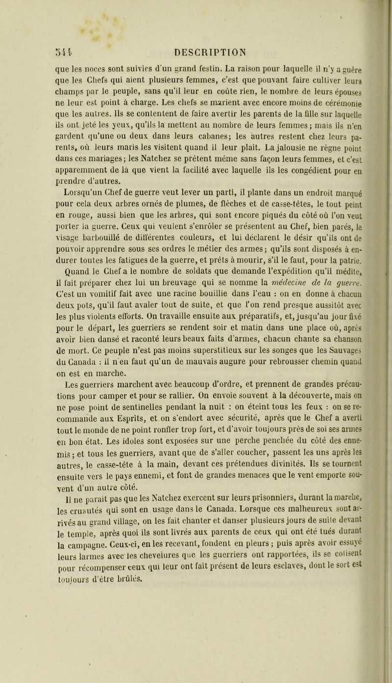 que les noces sont suivies d'un grand festin. La raison pour laquelle il n'y a guère que les Chefs qui aient plusieurs femmes, c’est que pouvant faire cultiver leurs champs par le peuple, sans qu’il leur en coûte rien, le nombre de leurs épouses ne leur est point à charge. Les chefs se nrarient avec encore moins de cérémonie que les autres. Ils se contentent de faire avertir les parents de la fille sur laquelle ils ont jeté les yeux, qu’ils la mettent au nombre de leurs femmes; mais ils n’en gardent qu’une ou deux dans leurs cabanes; les autres restent chez leurs pa- rents, où leurs maris les visitent quand il leur plait. La Jalousie ne règne point dans ces mariages ; les Natchez se prêtent même sans façon leurs femmes, et c’est apparemment de là que vient la facilité avec laquelle ils les congédient pour en prendre d’autres. Lorsqu’un Chef de guerre veut lever un parti, il plante dans un endroit marqué pour cela deux arbres ornés de plumes, de flèches et de casse-têtes, le tout peint en rouge, aussi bien que les arbres, qui sont encore piqués du côté où l’on veut porter la guerre. Ceux qui veulent s’enrôler se présentent au Chef, bien parés, le visage barbouillé de dill'érentes couleurs, et lui déclarent le désir qu’ils ont de pouvoir apprendre sous ses ordres le métier des armes; qu’ils sont disposés à en- durer toutes les fatigues de la guerre, et prêts à mourir, s’il le faut, pour la patrie. Quand le Chef a le nombre de soldats que demande l’expédition qu’il médite, il fait préparer chez lui un breuvage qui se nomme la médecine de la guerre. C’est un vomitif fait avec une racine bouillie dans l’eau : on en donne à chacun deux pots, qu’il faut avaler tout de suite, et que l’on rend presque aussitôt avec les plus violents ell'orts. Ün travaille ensuite aux préparatifs, et, jusqu’au jour fixé pour le départ, les guerriers se rendent soir et matin dans une place où, après avoir bien dansé et raconté leurs beaux faits d’armes, chacun chante sa chanson de mort. Ce peuple n’est pas moins superstitieux sur les songes que les Sauvages du Canada : il n en faut qu’un de mauvais augure pour rebrousser chemin quand on est en marche. Les guerriers marchent avec beaucoup d’ordre, et prennent de grandes précau- tions pour camper et pour se rallier. On envoie souvent à la découverte, mais on ne pose point de sentinelles pendant la nuit : on éteint tous les feux ; on se re- commande aux Esprits, et on s’endort avec sécurité, après que le Chef a averti tout le monde de ne point ronfler trop fort, et d’avoir toujours près de soi ses armes en bon état. Les idoles sont exposées sur une perche penchée du côté des enne- mis ; et tous les guerriers, avant que de s’aller coucher, passent les uns après les autres, le casse-tête à la main, devant ces prétendues divinités. Ils se tournent ensuite vers le pays ennemi, et font de grandes menaces que le vent emporte sou- vent d’un autre côté. Il ne parait pas que les Natchez exercent sur leurs prisonniers, durant la marche, les cruautés qui sont en usage dans le Canada. Lorsque ces malheureux sont ar- rivés au grand village, on les fait chanter et danser plusieurs jours de suite devant le temple, après quoi ils sont livrés aux parents de ceux qui ont été tués durant la campagne. Ceux-ci, en les recevant, fondent en pleurs ; puis après avoir essuyé leurs larmes avec les chevelures que les guerriers ont rapportées, ils se consent pour récompenser ceux qui leur ont fait présent de leurs esclaves, dont le sort est toujoui'S d’être brûlés.