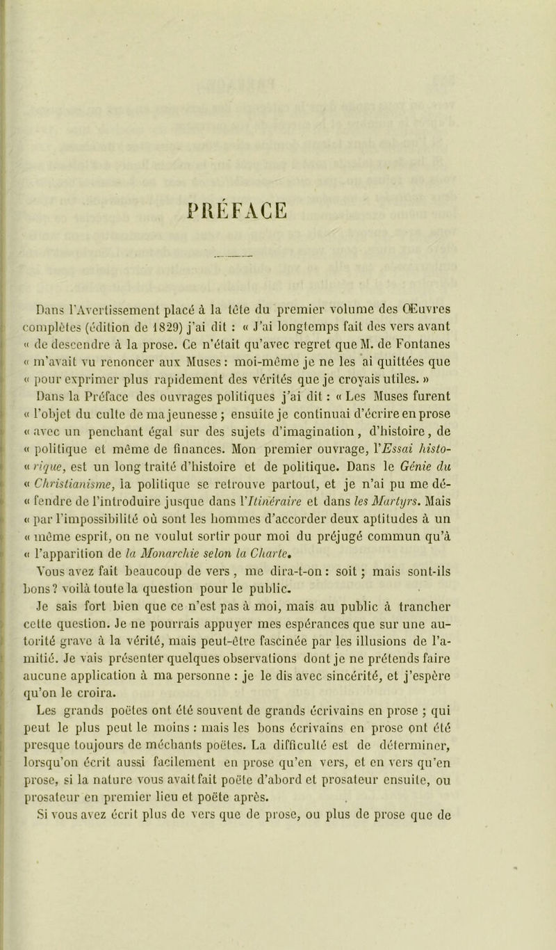 PREFACE Dans rAvorlissement placé à la lêle du premier volume des Œuvres complètes (édition do 1829) j’ai dit : « J’ai longtemps fait des vers avant <1 de descendre à la prose. Ce n’était qu’avec regret queM. de Fontanes <c m’avait vu renoncer aux Muses : moi-même je ne les ai quittées que (( pour exprimer plus rapidement des vérités que je croyais utiles. » Dans la Préface des ouvrages politiques j’ai dit : « Les Muses furent « l’olqet du culte de ma jeunesse ; ensuite je continuai d’écrire en prose «avec un penchant égal sur des sujets d’imagination, d’histoire, de « politique et même de finances. Mon premier ouvrage, l’Essai histo- <1 rique, est un long traité d’histoire et de politique. Dans le Génie du <1 Christianisme, la politique se retrouve partout, et je n’ai pu me dé- <1 fendre de l’introduire jusque dans VIlincraire et dans les Martyrs. Mais « par l’impossibilité où sont les hommes d’accorder deux aptitudes à un « même esprit, on ne voulut sortir pour moi du préjugé commun qu’à <1 l’apparition de la Monarchie selon la Charte, Vous avez fait beaucoup de vers , me dira-t-on : soit ; mais sont-ils bons? voilà toute la question pour le public. Je sais fort bien que ce n’est pas à moi, mais au public à trancher cette question. Je ne pourrais appuyer mes espérances que sur une au- torité grave à la vérité, mais peut-être fascinée par les illusions de l’a- milié. Je vais présenter quelques observations dont je ne prétends faire aucune application à ma personne : je le dis avec sincérité, et j’espère qu’on le croira. Les grands poètes ont été souvent de grands écrivains en prose ; qui peut le plus peut le moins : mais les bons écrivains en prose ont été presque toujours de méchants poètes. La difficulté est de déterminer, lorsqu’on écrit aussi facilement en prose qu’en vers, et en vers qu’en prose, si la nature vous avait fait poète d’abord et prosateur ensuite, ou prosateur en premier lieu et poète après. .Si vous avez écrit plus de vers que de prose, ou plus de prose que de