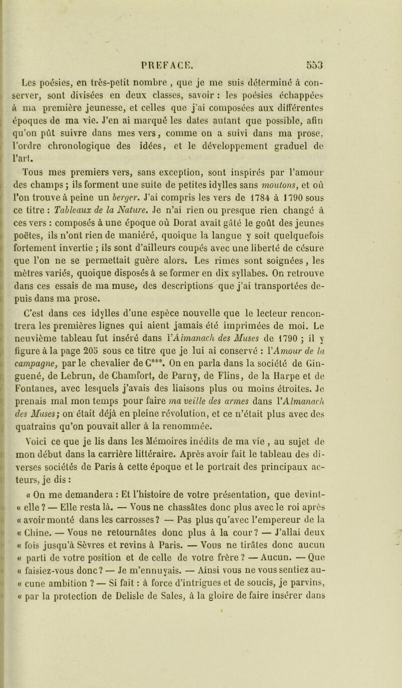 f i PREFACK. 553 Los potjsies, en très-petit nombre , que je me suis déterminé à con- ■ server, sont divisées en deux classes, savoir : les poésies échappées à ma première jeunesse, et celles que j’ai composées aux dilFérentes I époques de ma vie. J’en ai marqué les dates autant que possible, afin I qu’on pût suivre dans mes vers, comme on a suivi dans ma prose, l’ordre chronologique des idées, et le développement graduel de l’art. Tous mes premiers vers, sans exception, sont inspirés par l’amour ! des champs ; ils forment une suite de petites idylles sans moutons, et où : l’on trouve à peine un berger. J’ai compris les vers de 1784 à 1790 sous ' ce titre : Tableaux de la Nature. Je n’ai rien ou presque rien changé à 1 ces vers : composés à une époque où Dorât avait gâté le goût des jeunes I poètes, ils n’ont rien de maniéré, quoique la langue y soit quelquefois fortement invertie ; ils sont d’ailleurs coupés avec une liberté de césure r que l’on ne se permettait guère alors. Les rimes sont soignées, les t mètres variés, quoique disposés à se former en dix syllabes. On retrouve dans ces essais de ma muse, des descriptions que j’ai transportées de- 1 puis dans ma prose. C’est dans ces idylles d’une espèce nouvelle que le lecteur rencon- ’ trera les premières lignes qui aient jamais été imprimées de moi. Le neuvième tableau fut inséré dans VAlmanach des Muses de 1790 ; il y figure à la page 203 sous ce titre que je lui ai conservé : VAmour de la » campagne, par le chevalier de C***. On en parla dans la société de Gin- t: guené, de Lebrun, de Chamfort, de Parny, de Flins, de la Hai-pe et de I Fontanes, avec lesquels j’avais des liaisons plus ou moins étroites. Je r prenais mal mon temps pour faire ma veille des armes dans VAlmanach des Muses; on était déjà en pleine révolution, et ce n’était plus avec des , quatrains qu’on pouvait aller à la renommée. Voici ce que je lis dans les Mémoires inédits de ma vie , au sujet de I: mon début dans la carrière littéraire. Après avoir fait le tableau des di- verses sociétés de Paris à cette époque et le portrait des principaux ac- ): teurs, je dis : « On me demandera : Et l’histoire de votre présentation, que devint- II « elle ? — Elle resta là. — Vous ne chassâtes donc plus avec le roi après •I « avoir monté dans les carrosses? — Pas plus qu’avec l’empereur de la >1 « Chine. — Vous ne retournâtes donc plus à la cour? — J’allai deux  « fois jusqu’à Sèvres et revins à Paris. — Vous ne tirâtes donc aucun I' « parti de votre position et de celle de votre frère ? — Aucun. — Que >' « faisiez-vous donc? — Je m’ennuyais. — Ainsi vous ne vous sentiez an- I « cune ambition ? — Si fait : à force d’intrigues et de soucis, je parvins, >' <1 par la protection de Delisle de Sales, à la gloire de faire insérer dans