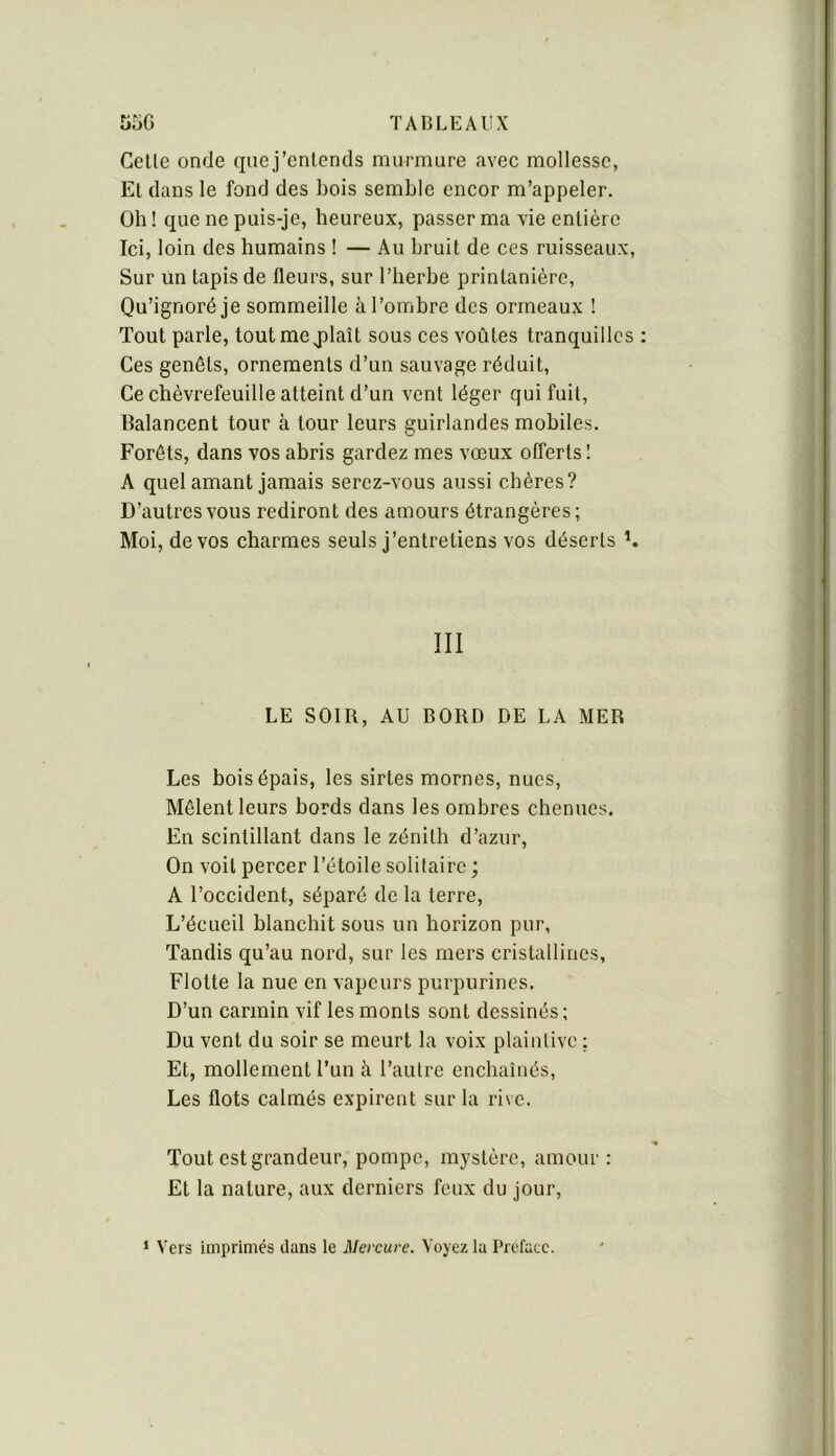 Celle onde quej’enlends murmure avec mollesse, El dans le fond des bois semble encor m’appeler. Oh! que ne puis-je, heureux, passer ma vie enlière Ici, loin des humains ! — Au bruit de ces ruisseaux. Sur un tapis de fleurs, sur l’herbe printanière. Qu’ignoré je sommeille à l’ombre des ormeaux ! Tout parle, toutmejîlaît sous ces voûtes tranquilles Ces genêts, ornements d’un sauvage réduit. Ce chèvrefeuille atteint d’un vent léger qui fuit. Balancent tour à tour leurs guirlandes mobiles. Forêts, dans vos abris gardez mes vœux offerts ! A quel amant jamais serez-vous aussi chères? D’autres vous rediront des amours étrangères; Moi, de vos charmes seuls j’entretiens vos déserts h III LE SOIR, AU BORD DE LA MER Les hois épais, les sirles mornes, nues. Mêlent leurs hords dans les ombres chenues. En scintillant dans le zénith d’azur. On voit percer l’étoile solitaire ; A l’occident, séparé de la terre. L’écueil hlanchit sous un horizon pur, Tandis qu’au nord, sur les mers cristallines, Flotte la nue en vapeurs purpurines. D’un carmin vif les monts sont dessinés; Du vent du soir se meurt la voix plaintive ; Et, mollement l’un à l’autre enchaînés. Les flots calmés expirent sur la rive. Tout est grandeur, pompe, mystère, amour : Et la nature, aux derniers feux du jour, * Vers imprimés dans le Mercure. Voyez la Préfacé.