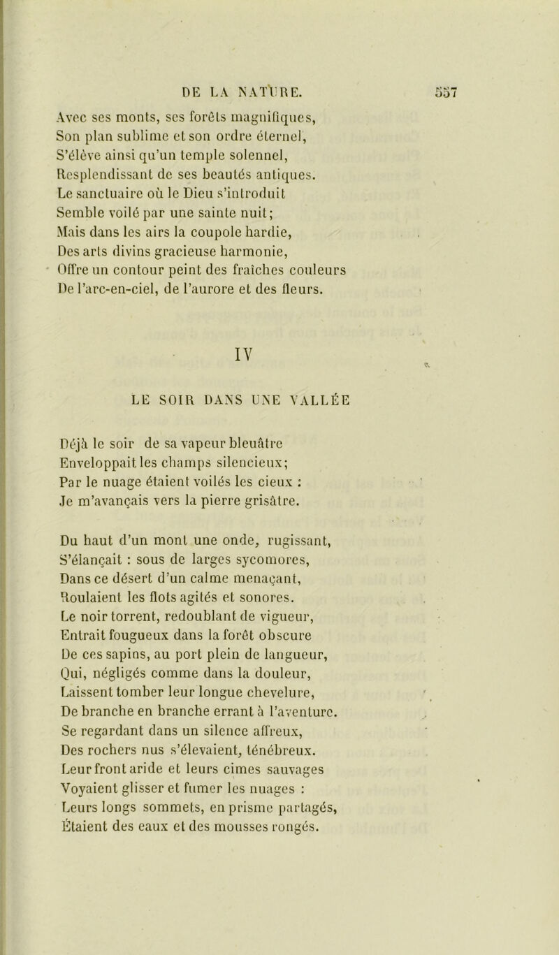 DK LA ÎSATTIRE. S57 Avec ses monts, scs forcis magniliques, Son plan sublime et son ordre éternel, S’élève ainsi qu’un temple solennel. Resplendissant de ses beautés antiques. Le sanctuaire où le Dieu s’introduit Semble voilé par une sainte nuit; Mais dans les airs la coupole hardie. Des arts divins gracieuse harmonie. Offre un contour peint des fraîches couleurs De l’arc-en-ciel, de l’aurore et des fleurs. IV LE SOIR DANS UNE VALLÉE Déjà le soir de sa vapeur bleuâtre Enveloppait les champs silencieux; Par le nuage étaient voilés les deux : .le m’avançais vers la pierre grisâtre. Du haut d’un mont une onde, rugissant. S’élançait : sous de larges sycomores. Dans ce désert d’un calme menaçant, Roulaient les flots agités et sonores. Le noir torrent, redoublant de vigueur. Entrait fougueux dans la forêt obscure De ces sapins, au port plein de langueur, Oui, négligés comme dans la douleur. Laissent tomber leur longue chevelure. De branche en branche errant à l’aventure. Se regardant dans un silence affreux. Des rochers nus s’élevaient, ténébreux. Leur front aride et leurs cimes sauvages Voyaient glisser et fumer les nuages : Leurs longs sommets, en prisme partagés. Étaient des eaux et des mousses rongés.