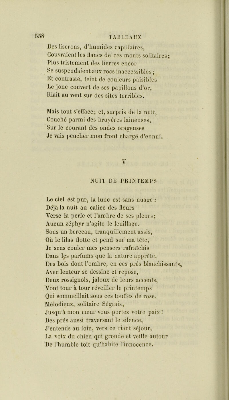 rio8 Des liserons, d’humides capillaires, Couvraient les lianes de ces monts solitaires; Plus tristement des lierres encor Se suspendaient aux roes inaccessibles ; Et contrasté, teint de couleurs paisibles Le jonc couvert de ses papillons d’or. Riait au vent sur des sites terribles. Mais touts’eflace; et, surpris de la nuit. Couché parmi des bruyères laineuses, Sur le courant des ondes orageuses Je vais pencher mon front chargé d’ennui. V NUIT DE PRINTEMPS Le ciel est pur, la lune est sans nuage : Déjà la nuit au calice des fleurs Verse la perle et l’ambre de ses pleurs; Aucun zéphyr n’agite le feuillage. Sous un berceau, tranquillement assis, Où le lilas flotte et pend sur ma tête, Je sens couler mes pensers rafraîchis Dans les parfums que la nature apprête. Des bois dont l’ombre, en ces prés blanchissants, Avec lenteur se dessine et repose. Deux rossignols, jaloux de leurs accents. Vont tour à tour réveiller le printemps Qui sommeillait sous ces touffes de rose. Mélodieux, solitaire Ségrais, Jusqu’à mon cœur vous portez votre paix! Des prés aussi traversant le silence, J’entends au loin, vers ce riant séjour, La voix du chien qui gronde et veille autour De l’humble toit qu’habite l’innocence.
